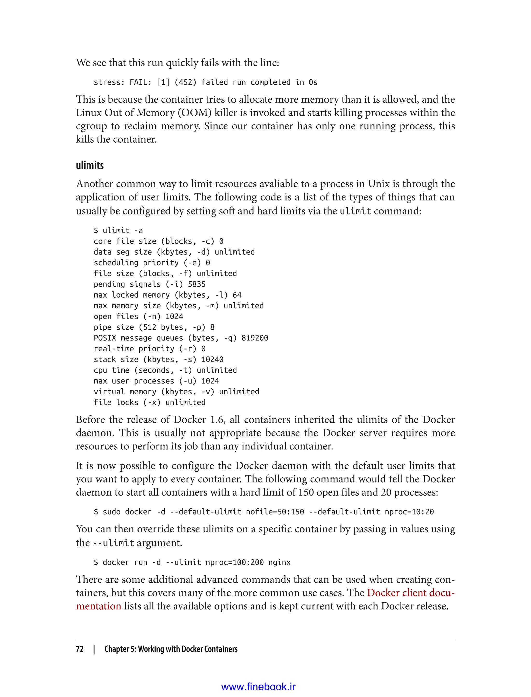 We see that this run quickly fails with the line:
stress: FAIL: [1] (452) failed run completed in 0s
This is because the container tries to allocate more memory than it is allowed, and the
Linux Out of Memory (OOM) killer is invoked and starts killing processes within the
cgroup to reclaim memory. Since our container has only one running process, this
kills the container.
ulimits
Another common way to limit resources avaliable to a process in Unix is through the
application of user limits. The following code is a list of the types of things that can
usually be configured by setting soft and hard limits via the ulimit command:
$ ulimit -a
core file size (blocks, -c) 0
data seg size (kbytes, -d) unlimited
scheduling priority (-e) 0
file size (blocks, -f) unlimited
pending signals (-i) 5835
max locked memory (kbytes, -l) 64
max memory size (kbytes, -m) unlimited
open files (-n) 1024
pipe size (512 bytes, -p) 8
POSIX message queues (bytes, -q) 819200
real-time priority (-r) 0
stack size (kbytes, -s) 10240
cpu time (seconds, -t) unlimited
max user processes (-u) 1024
virtual memory (kbytes, -v) unlimited
file locks (-x) unlimited
Before the release of Docker 1.6, all containers inherited the ulimits of the Docker
daemon. This is usually not appropriate because the Docker server requires more
resources to perform its job than any individual container.
It is now possible to configure the Docker daemon with the default user limits that
you want to apply to every container. The following command would tell the Docker
daemon to start all containers with a hard limit of 150 open files and 20 processes:
$ sudo docker -d --default-ulimit nofile=50:150 --default-ulimit nproc=10:20
You can then override these ulimits on a specific container by passing in values using
the --ulimit argument.
$ docker run -d --ulimit nproc=100:200 nginx
There are some additional advanced commands that can be used when creating con‐
tainers, but this covers many of the more common use cases. The Docker client docu‐
mentation lists all the available options and is kept current with each Docker release.
72 | Chapter 5: Working with Docker Containers
www.finebook.ir
 
