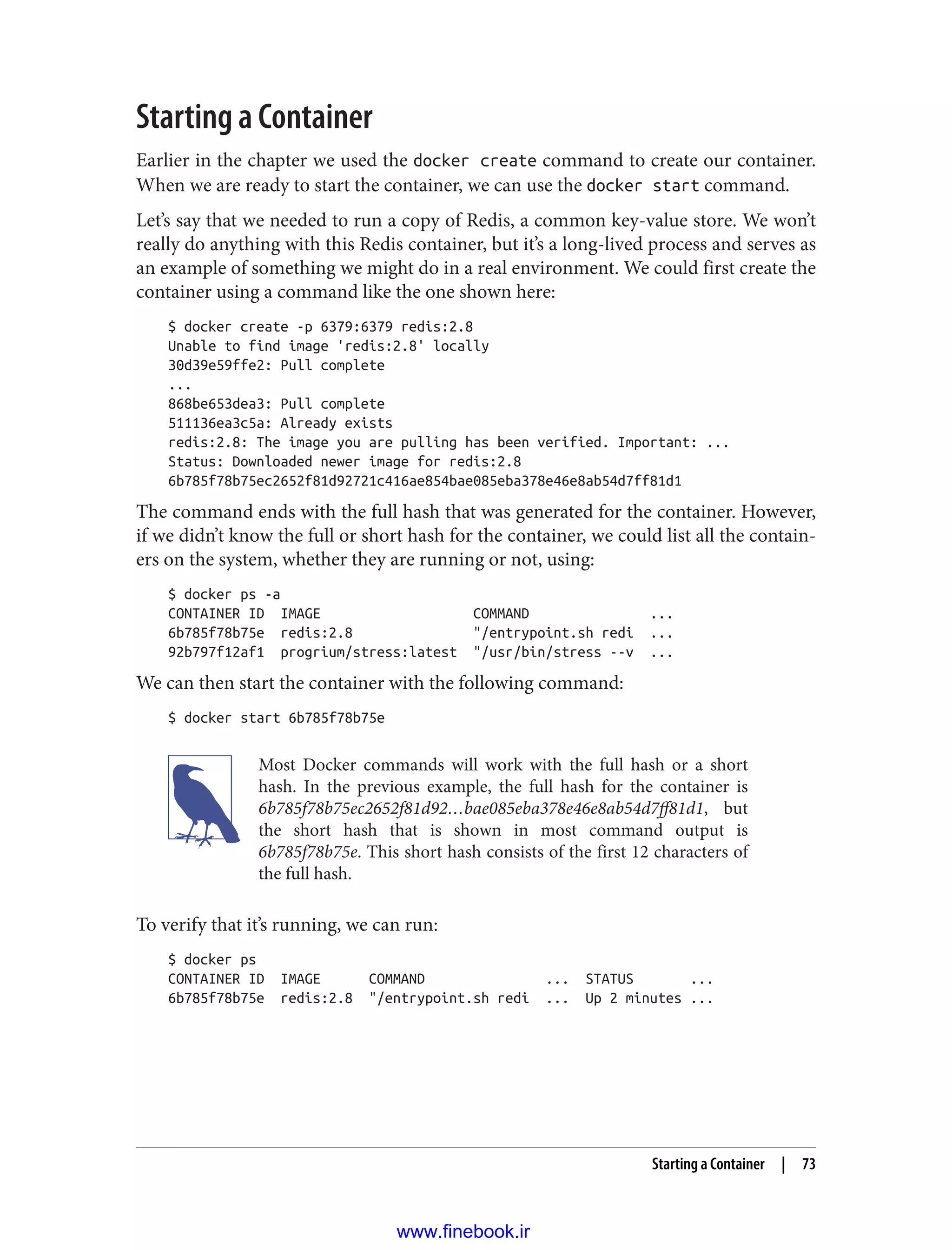 Starting a Container
Earlier in the chapter we used the docker create command to create our container.
When we are ready to start the container, we can use the docker start command.
Let’s say that we needed to run a copy of Redis, a common key-value store. We won’t
really do anything with this Redis container, but it’s a long-lived process and serves as
an example of something we might do in a real environment. We could first create the
container using a command like the one shown here:
$ docker create -p 6379:6379 redis:2.8
Unable to find image 'redis:2.8' locally
30d39e59ffe2: Pull complete
...
868be653dea3: Pull complete
511136ea3c5a: Already exists
redis:2.8: The image you are pulling has been verified. Important: ...
Status: Downloaded newer image for redis:2.8
6b785f78b75ec2652f81d92721c416ae854bae085eba378e46e8ab54d7ff81d1
The command ends with the full hash that was generated for the container. However,
if we didn’t know the full or short hash for the container, we could list all the contain‐
ers on the system, whether they are running or not, using:
$ docker ps -a
CONTAINER ID IMAGE COMMAND ...
6b785f78b75e redis:2.8 "/entrypoint.sh redi ...
92b797f12af1 progrium/stress:latest "/usr/bin/stress --v ...
We can then start the container with the following command:
$ docker start 6b785f78b75e
Most Docker commands will work with the full hash or a short
hash. In the previous example, the full hash for the container is
6b785f78b75ec2652f81d92…bae085eba378e46e8ab54d7ff81d1, but
the short hash that is shown in most command output is
6b785f78b75e. This short hash consists of the first 12 characters of
the full hash.
To verify that it’s running, we can run:
$ docker ps
CONTAINER ID IMAGE COMMAND ... STATUS ...
6b785f78b75e redis:2.8 "/entrypoint.sh redi ... Up 2 minutes ...
Starting a Container | 73
www.finebook.ir
 