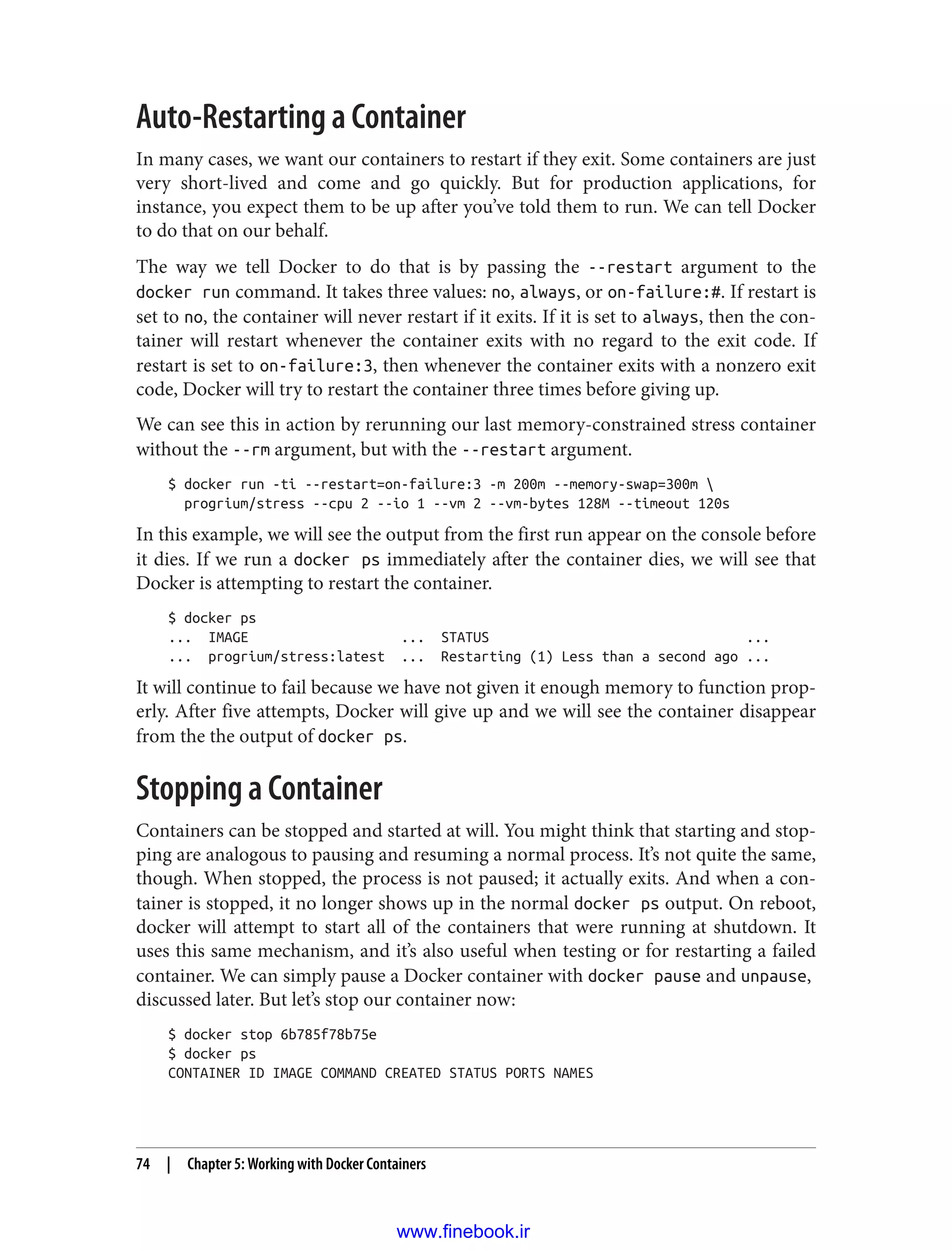 Auto-Restarting a Container
In many cases, we want our containers to restart if they exit. Some containers are just
very short-lived and come and go quickly. But for production applications, for
instance, you expect them to be up after you’ve told them to run. We can tell Docker
to do that on our behalf.
The way we tell Docker to do that is by passing the --restart argument to the
docker run command. It takes three values: no, always, or on-failure:#. If restart is
set to no, the container will never restart if it exits. If it is set to always, then the con‐
tainer will restart whenever the container exits with no regard to the exit code. If
restart is set to on-failure:3, then whenever the container exits with a nonzero exit
code, Docker will try to restart the container three times before giving up.
We can see this in action by rerunning our last memory-constrained stress container
without the --rm argument, but with the --restart argument.
$ docker run -ti --restart=on-failure:3 -m 200m --memory-swap=300m 
progrium/stress --cpu 2 --io 1 --vm 2 --vm-bytes 128M --timeout 120s
In this example, we will see the output from the first run appear on the console before
it dies. If we run a docker ps immediately after the container dies, we will see that
Docker is attempting to restart the container.
$ docker ps
... IMAGE ... STATUS ...
... progrium/stress:latest ... Restarting (1) Less than a second ago ...
It will continue to fail because we have not given it enough memory to function prop‐
erly. After five attempts, Docker will give up and we will see the container disappear
from the the output of docker ps.
Stopping a Container
Containers can be stopped and started at will. You might think that starting and stop‐
ping are analogous to pausing and resuming a normal process. It’s not quite the same,
though. When stopped, the process is not paused; it actually exits. And when a con‐
tainer is stopped, it no longer shows up in the normal docker ps output. On reboot,
docker will attempt to start all of the containers that were running at shutdown. It
uses this same mechanism, and it’s also useful when testing or for restarting a failed
container. We can simply pause a Docker container with docker pause and unpause,
discussed later. But let’s stop our container now:
$ docker stop 6b785f78b75e
$ docker ps
CONTAINER ID IMAGE COMMAND CREATED STATUS PORTS NAMES
74 | Chapter 5: Working with Docker Containers
www.finebook.ir
 