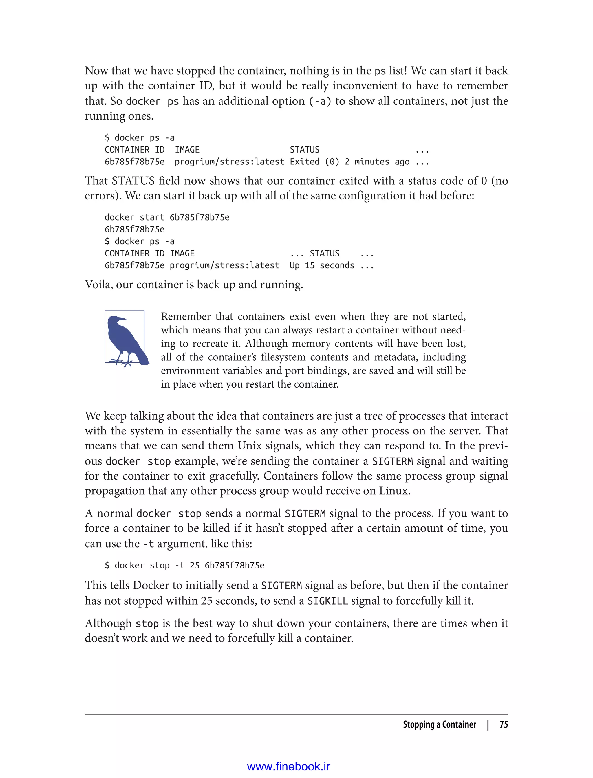 Now that we have stopped the container, nothing is in the ps list! We can start it back
up with the container ID, but it would be really inconvenient to have to remember
that. So docker ps has an additional option (-a) to show all containers, not just the
running ones.
$ docker ps -a
CONTAINER ID IMAGE STATUS ...
6b785f78b75e progrium/stress:latest Exited (0) 2 minutes ago ...
That STATUS field now shows that our container exited with a status code of 0 (no
errors). We can start it back up with all of the same configuration it had before:
docker start 6b785f78b75e
6b785f78b75e
$ docker ps -a
CONTAINER ID IMAGE ... STATUS ...
6b785f78b75e progrium/stress:latest Up 15 seconds ...
Voila, our container is back up and running.
Remember that containers exist even when they are not started,
which means that you can always restart a container without need‐
ing to recreate it. Although memory contents will have been lost,
all of the container’s filesystem contents and metadata, including
environment variables and port bindings, are saved and will still be
in place when you restart the container.
We keep talking about the idea that containers are just a tree of processes that interact
with the system in essentially the same was as any other process on the server. That
means that we can send them Unix signals, which they can respond to. In the previ‐
ous docker stop example, we’re sending the container a SIGTERM signal and waiting
for the container to exit gracefully. Containers follow the same process group signal
propagation that any other process group would receive on Linux.
A normal docker stop sends a normal SIGTERM signal to the process. If you want to
force a container to be killed if it hasn’t stopped after a certain amount of time, you
can use the -t argument, like this:
$ docker stop -t 25 6b785f78b75e
This tells Docker to initially send a SIGTERM signal as before, but then if the container
has not stopped within 25 seconds, to send a SIGKILL signal to forcefully kill it.
Although stop is the best way to shut down your containers, there are times when it
doesn’t work and we need to forcefully kill a container.
Stopping a Container | 75
www.finebook.ir
 