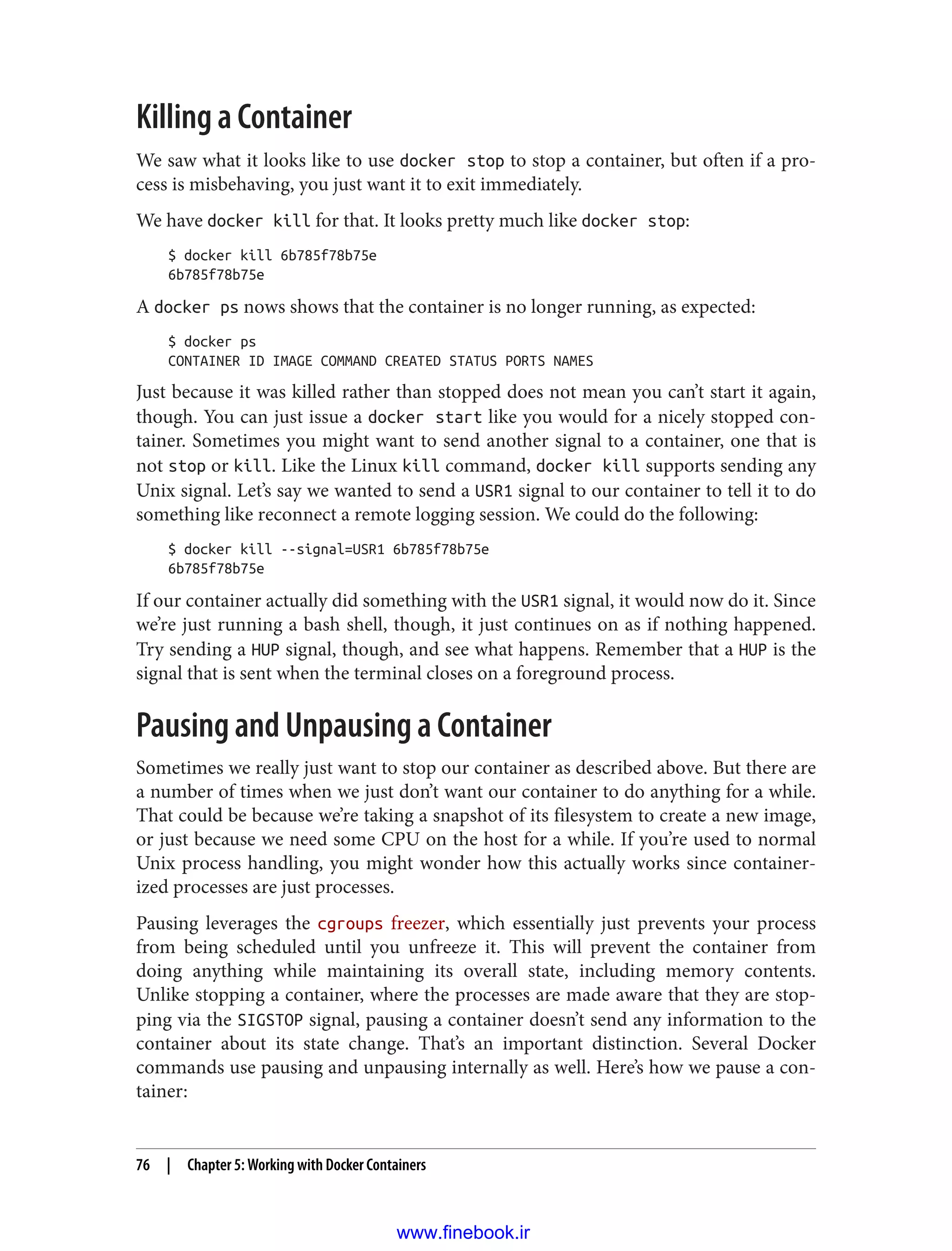 Killing a Container
We saw what it looks like to use docker stop to stop a container, but often if a pro‐
cess is misbehaving, you just want it to exit immediately.
We have docker kill for that. It looks pretty much like docker stop:
$ docker kill 6b785f78b75e
6b785f78b75e
A docker ps nows shows that the container is no longer running, as expected:
$ docker ps
CONTAINER ID IMAGE COMMAND CREATED STATUS PORTS NAMES
Just because it was killed rather than stopped does not mean you can’t start it again,
though. You can just issue a docker start like you would for a nicely stopped con‐
tainer. Sometimes you might want to send another signal to a container, one that is
not stop or kill. Like the Linux kill command, docker kill supports sending any
Unix signal. Let’s say we wanted to send a USR1 signal to our container to tell it to do
something like reconnect a remote logging session. We could do the following:
$ docker kill --signal=USR1 6b785f78b75e
6b785f78b75e
If our container actually did something with the USR1 signal, it would now do it. Since
we’re just running a bash shell, though, it just continues on as if nothing happened.
Try sending a HUP signal, though, and see what happens. Remember that a HUP is the
signal that is sent when the terminal closes on a foreground process.
Pausing and Unpausing a Container
Sometimes we really just want to stop our container as described above. But there are
a number of times when we just don’t want our container to do anything for a while.
That could be because we’re taking a snapshot of its filesystem to create a new image,
or just because we need some CPU on the host for a while. If you’re used to normal
Unix process handling, you might wonder how this actually works since container‐
ized processes are just processes.
Pausing leverages the cgroups freezer, which essentially just prevents your process
from being scheduled until you unfreeze it. This will prevent the container from
doing anything while maintaining its overall state, including memory contents.
Unlike stopping a container, where the processes are made aware that they are stop‐
ping via the SIGSTOP signal, pausing a container doesn’t send any information to the
container about its state change. That’s an important distinction. Several Docker
commands use pausing and unpausing internally as well. Here’s how we pause a con‐
tainer:
76 | Chapter 5: Working with Docker Containers
www.finebook.ir
 