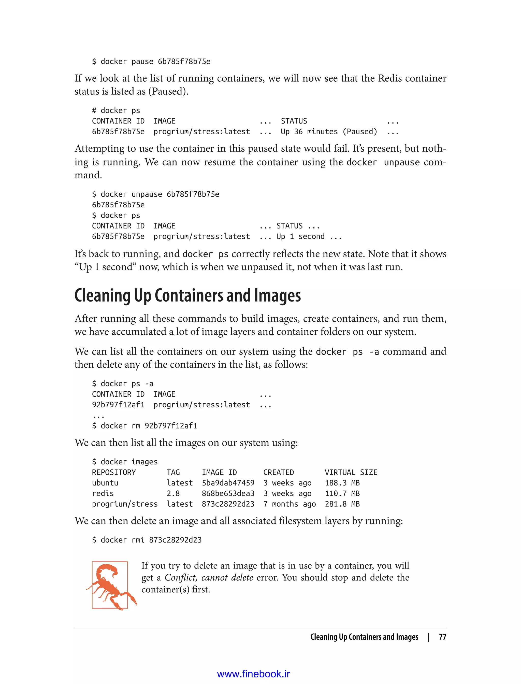 $ docker pause 6b785f78b75e
If we look at the list of running containers, we will now see that the Redis container
status is listed as (Paused).
# docker ps
CONTAINER ID IMAGE ... STATUS ...
6b785f78b75e progrium/stress:latest ... Up 36 minutes (Paused) ...
Attempting to use the container in this paused state would fail. It’s present, but noth‐
ing is running. We can now resume the container using the docker unpause com‐
mand.
$ docker unpause 6b785f78b75e
6b785f78b75e
$ docker ps
CONTAINER ID IMAGE ... STATUS ...
6b785f78b75e progrium/stress:latest ... Up 1 second ...
It’s back to running, and docker ps correctly reflects the new state. Note that it shows
“Up 1 second” now, which is when we unpaused it, not when it was last run.
Cleaning Up Containers and Images
After running all these commands to build images, create containers, and run them,
we have accumulated a lot of image layers and container folders on our system.
We can list all the containers on our system using the docker ps -a command and
then delete any of the containers in the list, as follows:
$ docker ps -a
CONTAINER ID IMAGE ...
92b797f12af1 progrium/stress:latest ...
...
$ docker rm 92b797f12af1
We can then list all the images on our system using:
$ docker images
REPOSITORY TAG IMAGE ID CREATED VIRTUAL SIZE
ubuntu latest 5ba9dab47459 3 weeks ago 188.3 MB
redis 2.8 868be653dea3 3 weeks ago 110.7 MB
progrium/stress latest 873c28292d23 7 months ago 281.8 MB
We can then delete an image and all associated filesystem layers by running:
$ docker rmi 873c28292d23
If you try to delete an image that is in use by a container, you will
get a Conflict, cannot delete error. You should stop and delete the
container(s) first.
Cleaning Up Containers and Images | 77
www.finebook.ir
 