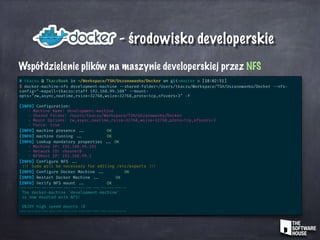 - środowisko developerskie
Współdzielenie plików na maszynie developerskiej przez NFS
# tkaczu @ TkaczBook in ~/Workspace/TSH/Uszanowanko/Docker on git:master o [18:02:51]
$ docker-machine-nfs development-machine --shared-folder=/Users/tkaczu/Workspace/TSH/Uszanowanko/Docker --nfs-
config="-mapall=tkaczu:staff 192.168.99.100" --mount-
opts="rw,async,noatime,rsize=32768,wsize=32768,proto=tcp,nfsvers=3" -f
[INFO] Configuration:
- Machine Name: development-machine
- Shared Folder: /Users/tkaczu/Workspace/TSH/Uszanowanko/Docker
- Mount Options: rw,async,noatime,rsize=32768,wsize=32768,proto=tcp,nfsvers=3
- Force: true
[INFO] machine presence ... OK
[INFO] machine running ... OK
[INFO] Lookup mandatory properties ... OK
- Machine IP: 192.168.99.101
- Network ID: vboxnet0
- NFSHost IP: 192.168.99.1
[INFO] Configure NFS ...
!!! Sudo will be necessary for editing /etc/exports !!!
[INFO] Configure Docker Machine ... OK
[INFO] Restart Docker Machine ... OK
[INFO] Verify NFS mount ... OK
--- --- --- --- --- --- --- --- --- --- --- --- --- --- --
The docker-machine 'development-machine'
is now mounted with NFS!
ENJOY high speed mounts :D
--- --- --- --- --- --- --- --- --- --- --- --- --- --- --
 