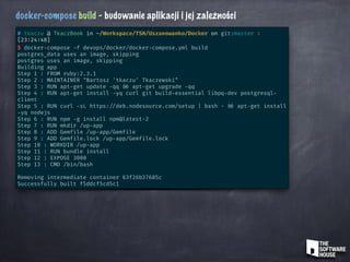 docker-compose build - budowanie aplikacji i jej zależności
# tkaczu @ TkaczBook in ~/Workspace/TSH/Uszanowanko/Docker on git:master x
[23:24:48]
$ docker-compose -f devops/docker/docker-compose.yml build
postgres_data uses an image, skipping
postgres uses an image, skipping
Building app
Step 1 : FROM ruby:2.3.1
Step 2 : MAINTAINER "Bartosz 'tkaczu' Tkaczewski"
Step 3 : RUN apt-get update -qq && apt-get upgrade -qq
Step 4 : RUN apt-get install -yq curl git build-essential libpq-dev postgresql-
client
Step 5 : RUN curl -sL https: //deb.nodesource.com/setup | bash - && apt-get install
-yq nodejs
Step 6 : RUN npm -g install npm@latest-2
Step 7 : RUN mkdir /up-app
Step 8 : ADD Gemfile /up-app/Gemfile
Step 9 : ADD Gemfile.lock /up-app/Gemfile.lock
Step 10 : WORKDIR /up-app
Step 11 : RUN bundle install
Step 12 : EXPOSE 3000
Step 13 : CMD /bin/bash
Removing intermediate container 63f26b37685c
Successfully built f5ddcf5cd5c1
 