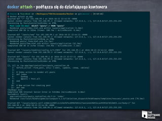 docker attach - podłącza się do działającego kontenera
# tkaczu @ TkaczBook in ~/Workspace/TSH/Uszanowanko/Docker on git:master x [0:40:40]
$ docker attach up_app
Started GET "/" for 192.168.99.1 at 2016-10-23 22:41:55 +0000
Cannot render console from 192.168.99.1! Allowed networks: 127.0.0.1, ::1, 127.0.0.0/127.255.255.255
Processing by PostsController#index as HTML
Post Load (0.4ms) SELECT "posts".* FROM "posts"
Rendered posts/index.html.erb within layouts/application (1.6ms)
Completed 200 OK in 102ms (Views: 100.7ms | ActiveRecord: 0.4ms)
Started GET "/posts/new" for 192.168.99.1 at 2016-10-23 22:44:11 +0000
Cannot render console from 192.168.99.1! Allowed networks: 127.0.0.1, ::1, 127.0.0.0/127.255.255.255
Processing by PostsController#new as HTML
Rendered posts/_form.html.erb (34.7ms)
Rendered posts/new.html.erb within layouts/application (62.5ms)
Completed 200 OK in 247ms (Views: 240.9ms | ActiveRecord: 2.1ms)
Started GET "/assets/ckeditor/config.js?t=FB9E" for 192.168.99.1 at 2016-10-23 22:44:12 +0000
Cannot render console from 192.168.99.1! Allowed networks: 127.0.0.1, ::1, 127.0.0.0/127.255.255.255
Started GET "/posts" for 192.168.99.1 at 2016-10-23 22:57:11 +0000
Cannot render console from 192.168.99.1! Allowed networks: 127.0.0.1, ::1, 127.0.0.0/127.255.255.255
Processing by PostsController#index as HTML
[2, 11] in /up-app/app/controllers/posts_controller.rb
2: before_action :find_post, only: [:edit, :update, :show, :delete]
3:
4: # Index action to render all posts
5: def index
6: byebug
=> 7: @posts = Post.all
8: end
9:
10: # New action for creating post
11: def new
(byebug) exit
Completed 500 Internal Server Error in 51610ms (ActiveRecord: 0.0ms)
SystemExit (exit):
app/controllers/posts_controller.rb:7:in `index'
Rendered /usr/local/bundle/gems/actionpack-4.2.6/lib/action_dispatch/middleware/templates/rescues/_source.erb (70.5ms)
Started GET "/assets/posts.self-e3b0c44298fc1c149afbf4c8996fb92427ae41e4649b934ca495991b7852b855.css?body=1" for
192.168.99.1 at 2016-10-23 22:44:20 +0000
Cannot render console from 192.168.99.1! Allowed networks: 127.0.0.1, ::1, 127.0.0.0/127.255.255.255
 