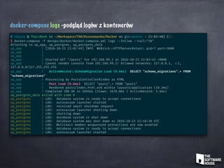 docker-compose logs -podgląd logów z kontenerów
# tkaczu @ TkaczBook in ~/Workspace/TSH/Uszanowanko/Docker on git:master x [1:03:40] C:1
$ docker-compose -f devops/docker/docker-compose.yml logs --follow --tail="10"
Attaching to up_app, up_postgres, up_postgres_data
up_app | [2016-10-23 23:02:49] INFO WEBrick ::HTTPServer#start: pid=7 port=3000
up_app |
up_app |
up_app | Started GET "/posts" for 192.168.99.1 at 2016-10-23 23:03:43 +0000
up_app | Cannot render console from 192.168.99.1! Allowed networks: 127.0.0.1, ::1,
127.0.0.0/127.255.255.255
up_app | ActiveRecord ::SchemaMigration Load (0.6ms) SELECT "schema_migrations".* FROM
"schema_migrations"
up_app | Processing by PostsController#index as HTML
up_app | Post Load (0.6ms) SELECT "posts".* FROM "posts"
up_app | Rendered posts/index.html.erb within layouts/application (10.3ms)
up_app | Completed 200 OK in 2695ms (Views: 2678.0ms | ActiveRecord: 3.5ms)
up_postgres_data exited with code 0
up_postgres | LOG: database system is ready to accept connections
up_postgres | LOG: autovacuum launcher started
up_postgres | LOG: received smart shutdown request
up_postgres | LOG: autovacuum launcher shutting down
up_postgres | LOG: shutting down
up_postgres | LOG: database system is shut down
up_postgres | LOG: database system was shut down at 2016-10-23 22:40:30 UTC
up_postgres | LOG: MultiXact member wraparound protections are now enabled
up_postgres | LOG: database system is ready to accept connections
up_postgres | LOG: autovacuum launcher started
 