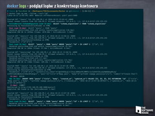 docker logs - podgląd logów z konkretnego kontenera
# tkaczu @ TkaczBook in ~/Workspace/TSH/Uszanowanko/Docker on git:master x [1:04:51] C:1
$ docker logs up_app --follow --tail="10"
[2016-10-23 23:02:49] INFO WEBrick ::HTTPServer#start: pid=7 port=3000
Started GET "/posts" for 192.168.99.1 at 2016-10-23 23:03:43 +0000
Cannot render console from 192.168.99.1! Allowed networks: 127.0.0.1, ::1, 127.0.0.0/127.255.255.255
ActiveRecord ::SchemaMigration Load (0.6ms) SELECT "schema_migrations".* FROM "schema_migrations"
Processing by PostsController#index as HTML
Post Load (0.6ms) SELECT "posts".* FROM "posts"
Rendered posts/index.html.erb within layouts/application (10.3ms)
Completed 200 OK in 2695ms (Views: 2678.0ms | ActiveRecord: 3.5ms)
Started GET "/posts/1" for 192.168.99.1 at 2016-10-23 23:06:44 +0000
Cannot render console from 192.168.99.1! Allowed networks: 127.0.0.1, ::1, 127.0.0.0/127.255.255.255
Processing by PostsController#show as HTML
Parameters: {"id" =>"1"}
Post Load (0.3ms) SELECT "posts".* FROM "posts" WHERE "posts"."id" = $1 LIMIT 1 [["id", 1]]
Rendered posts/show.html.erb within layouts/application (0.7ms)
Completed 200 OK in 109ms (Views: 97.9ms | ActiveRecord: 0.5ms)
Started GET "/posts/new" for 192.168.99.1 at 2016-10-23 23:06:54 +0000
Cannot render console from 192.168.99.1! Allowed networks: 127.0.0.1, ::1, 127.0.0.0/127.255.255.255
Processing by PostsController#new as HTML
Rendered posts/_form.html.erb (17.4ms)
Rendered posts/new.html.erb within layouts/application (23.7ms)
Completed 200 OK in 110ms (Views: 109.2ms | ActiveRecord: 0.0ms)
Started POST "/posts" for 192.168.99.1 at 2016-10-23 23:07:10 +0000
Cannot render console from 192.168.99.1! Allowed networks: 127.0.0.1, ::1, 127.0.0.0/127.255.255.255
Processing by PostsController#create as HTML
Parameters: {"utf8" =>"✓", "authenticity_token" =>"gkd3UEQLg1J+I34uL2BOKqYH5JRMfO+3zz5ahKhlBiyow2NwRwOapRuxq/
st9PATsm01AWvALX47ekwJ0Ya6og ==", "post" =>{"title" =>"Nowy post", "body" =>"<p>Treść nowego posta </p>rn"}, "commit" =>"Create Post"}
(0.2ms) BEGIN
SQL (0.3ms) INSERT INTO "posts" ("title", "body", "created_at", "updated_at") VALUES ($1, $2, $3, $4) RETURNING "id" [["title",
"Nowy post"], ["body", "<p>Treść nowego posta </p>rn"], ["created_at", "2016-10-23 23:07:10.097025"], ["updated_at", "2016-10-23
23:07:10.097025"]]
(1.0ms) COMMIT
Redirected to http: //192.168.99.100:3000/posts/2
Completed 302 Found in 7ms (ActiveRecord: 1.5ms)
Started GET "/posts/2" for 192.168.99.1 at 2016-10-23 23:07:10 +0000
Cannot render console from 192.168.99.1! Allowed networks: 127.0.0.1, ::1, 127.0.0.0/127.255.255.255
Processing by PostsController#show as HTML
Parameters: {"id" =>"2"}
Post Load (0.3ms) SELECT "posts".* FROM "posts" WHERE "posts"."id" = $1 LIMIT 1 [["id", 2]]
Rendered posts/show.html.erb within layouts/application (0.2ms)
Completed 200 OK in 94ms (Views: 92.2ms | ActiveRecord: 0.3ms)
 