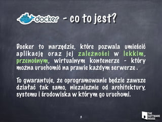 - co to jest?
Docker to narzędzie, które pozwala umieścić
aplik ację oraz jej zależności w lekkim ,
przenośnym, wirtualnym kontenerze - który
można uruchomić na prawie każdym serwerze .
To gwarantuje, że oprogramowanie będzie zawsze
działać tak samo, niezależnie od architektury,
systemu i środowiska w którym go uruchomi.
3
 