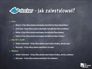 - jak zainstalować?
Linux:
Ubuntu: https://docs.docker.com/engine/installation/linux/ubuntulinux/
Arch Linux: https://docs.docker.com/engine/installation/linux/archlinux/
Debian: https://docs.docker.com/engine/installation/linux/debian/
Fedora: https://docs.docker.com/engine/installation/linux/fedora/
Mac OS X, macOS
Toolbox (zalecana) - https://docs.docker.com/toolbox/toolbox_install_mac/
Natywny - https://docs.docker.com/docker-for-mac/
Windows
Toolbox (zalecana) - https://docs.docker.com/toolbox/toolbox_install_windows/
Natywny - https://docs.docker.com/docker-for-windows/
 
