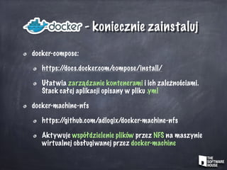 - koniecznie zainstaluj
docker-compose:
https://docs.docker.com/compose/install/
Ułatwia zarządzanie kontenerami i ich zależnościami.
Stack całej aplikacji opisany w pliku .yml
docker-machine-nfs
https://github.com/adlogix/docker-machine-nfs
Aktywuje współdzielenie plików przez NFS na maszynie
wirtualnej obsługiwanej przez docker-machine
 