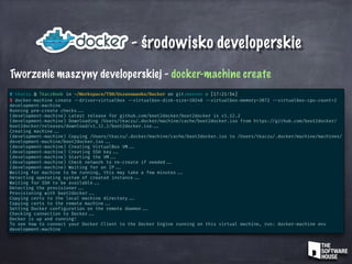 - środowisko developerskie
Tworzenie maszyny developerskiej - docker-machine create
# tkaczu @ TkaczBook in ~/Workspace/TSH/Uszanowanko/Docker on git:master o [17:21:54]
$ docker-machine create --driver=virtualbox --virtualbox-disk-size=10240 --virtualbox-memory=3072 --virtualbox-cpu-count=2
development-machine
Running pre-create checks ...
(development-machine) Latest release for github.com/boot2docker/boot2docker is v1.12.2
(development-machine) Downloading /Users/tkaczu/.docker/machine/cache/boot2docker.iso from https: //github.com/boot2docker/
boot2docker/releases/download/v1.12.2/boot2docker.iso ...
Creating machine ...
(development-machine) Copying /Users/tkaczu/.docker/machine/cache/boot2docker.iso to /Users/tkaczu/.docker/machine/machines/
development-machine/boot2docker.iso ...
(development-machine) Creating VirtualBox VM ...
(development-machine) Creating SSH key ...
(development-machine) Starting the VM ...
(development-machine) Check network to re-create if needed ...
(development-machine) Waiting for an IP ...
Waiting for machine to be running, this may take a few minutes ...
Detecting operating system of created instance ...
Waiting for SSH to be available ...
Detecting the provisioner ...
Provisioning with boot2docker ...
Copying certs to the local machine directory ...
Copying certs to the remote machine ...
Setting Docker configuration on the remote daemon ...
Checking connection to Docker ...
Docker is up and running!
To see how to connect your Docker Client to the Docker Engine running on this virtual machine, run: docker-machine env
development-machine
 
