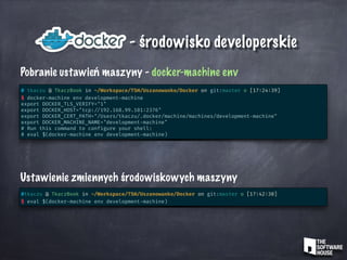 - środowisko developerskie
Pobranie ustawień maszyny - docker-machine env
# tkaczu @ TkaczBook in ~/Workspace/TSH/Uszanowanko/Docker on git:master o [17:24:39]
$ docker-machine env development-machine
export DOCKER_TLS_VERIFY="1"
export DOCKER_HOST="tcp: //192.168.99.101:2376"
export DOCKER_CERT_PATH="/Users/tkaczu/.docker/machine/machines/development-machine"
export DOCKER_MACHINE_NAME="development-machine"
# Run this command to configure your shell:
# eval $(docker-machine env development-machine)
Ustawienie zmiennych środowiskowych maszyny
#tkaczu @ TkaczBook in ~/Workspace/TSH/Uszanowanko/Docker on git:master o [17:42:30]
$ eval $(docker-machine env development-machine)
 