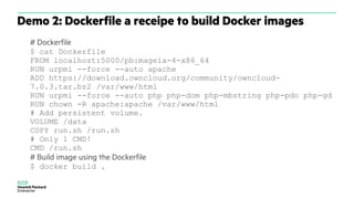 # Dockerfile
$ cat Dockerfile
FROM localhost:5000/pb:mageia-4-x86_64
RUN urpmi --force --auto apache
ADD https://download.owncloud.org/community/owncloud-
7.0.3.tar.bz2 /var/www/html
RUN urpmi --force --auto php php-dom php-mbstring php-pdo php-gd
RUN chown -R apache:apache /var/www/html
# Add persistent volume.
VOLUME /data
COPY run.sh /run.sh
# Only 1 CMD!
CMD /run.sh
# Build image using the Dockerfile
$ docker build .
Demo 2: Dockerfile a receipe to build Docker images
 