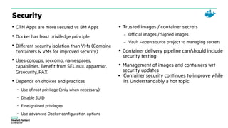 Security
• CTN Apps are more secured vs BM Apps
• Docker has least priviledge principle
• Different security isolation than VMs (Combine
containers & VMs for improved security)
• Uses cgroups, seccomp, namespaces,
capabilities. Benefit from SELinux, apparmor,
Grsecurity, PAX
• Depends on choices and practices
– Use of root privilege (only when necessary)
– Disable SUID
– Fine-grained privileges
– Use advanced Docker configuration options
• Trusted images / container secrets
– Official images / Signed images
– Vault –open source project to managing secrets
• Container delivery pipeline can/should include
security testing
• Management of images and containers wrt
security updates
● Container security continues to improve while
its Understandably a hot topic
 