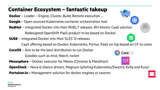Container Ecosystem – fantastic takeup
Docker – Leader – Engine, Cluster, Build, Remote execution, ...
Google – Open sourced Kubernetes container orchestration tool
RedHat – integrated Docker into their RHEL7 releases. RH Atomic CaaS solution
Redesigned OpenShift PaaS product to be based on Docker.
SUSE – integrated Docker into their SLES 12 releases
CaaS offering based on Docker, Kubernetes, Portus. PaaS on top based on CF to come
CoreOS – Aim to be the best distribution to run Docker
Goodies such as etcd, fleectl, rocket
Mesosphere – Docker executor for Mesos (Chronos & Marathon)
OpenStack – Nova & Glance drivers, Magnum (piloting Kubernetes/Swarm), Kolla and Kuryr
Portainer.io – Management solution for docker engines or swarms
 