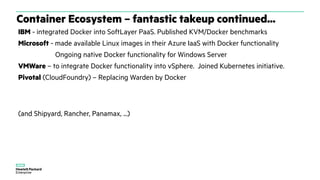Container Ecosystem – fantastic takeup continued...
IBM - integrated Docker into SoftLayer PaaS. Published KVM/Docker benchmarks
Microsoft - made available Linux images in their Azure IaaS with Docker functionality
Ongoing native Docker functionality for Windows Server
VMWare – to integrate Docker functionality into vSphere. Joined Kubernetes initiative.
Pivotal (CloudFoundry) – Replacing Warden by Docker
(and Shipyard, Rancher, Panamax, ...)
 