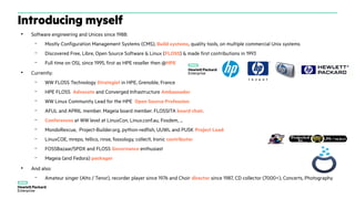 Introducing myself
●
Software engineering and Unices since 1988:
– Mostly Configuration Management Systems (CMS), Build systems, quality tools, on multiple commercial Unix systems
– Discovered Free, Libre, Open Source Software & Linux (FLOSS) & made first contributions in 1993
– Full time on OSL since 1995, first as HPE reseller then @HPE
●
Currently:
– WW FLOSS Technology Strategist in HPE, Grenoble, France
– HPE FLOSS Advocate and Converged Infrastructure Ambassador
– WW Linux Community Lead for the HPE Open Source Profession
– AFUL and APRIL member. Mageia board member. FLOSSITA board chair.
– Conferences at WW level at LinuxCon, Linux.conf.au, Fosdem, ...
– MondoRescue, Project-Builder.org, python-redfish, UUWL and PUSK Project Lead
– LinuxCOE, mrepo, tellico, rinse, fossology, collectl, Ironic contributor
– FOSSBazaar/SPDX and FLOSS Governance enthusiast
– Mageia (and Fedora) packager
●
And also:
– Amateur singer (Alto / Tenor), recorder player since 1976 and Choir director since 1987, CD collector (7000+), Concerts, Photography
 