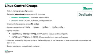 – Help to manage groups of processes
– Dedicated subsystems to manage specific resources:
– Resource management: CPU shares, memory, blkio
– Resource pools: CPU sets, ns, freezer, checkpoint/restart
– Implemented as a special cgroup file system
– Cgroup commands: cgcreate, cgexec, cgclear, cgclassify, ...
– Cgroup services :
●
cgconfig (/etc/cgconfig.conf), defines cgroups and mount points
●
cgred (/etc/cgrules.conf), defines rules between tasks and cgroups
– These are provided by libcgroup on top of the kernel cgroup virtual file system to allow persistence across reboot and
ease of use.
– Docker associates a cgroup to each container
Linux Control Groups
Share
Dedicate
 