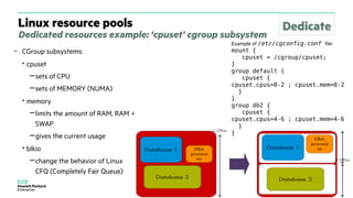 Linux resource pools
Dedicated resources example: ‘cpuset’ cgroup subsystem
– CGroup subsystems:
• cpuset
−sets of CPU
−sets of MEMORY (NUMA)
• memory
−limits the amount of RAM, RAM +
SWAP
−gives the current usage
• blkio
−change the behavior of Linux
CFQ (Completely Fair Queue)
Example of /etc/cgconfig.conf file:
mount {
cpuset = /cgroup/cpuset;
}
group default {
cpuset {
cpuset.cpus=0-2 ; cpuset.mem=0-2
}
}
group db2 {
cpuset {
cpuset.cpus=4-6 ; cpuset.mem=4-6
}
}
Dedicate
 