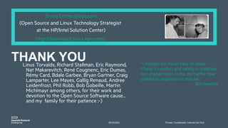 30/03/2023 Private | Confidential | Internal Use Only
”Changes are never easy to make.
There is comfort and safety in tradition,
but change must come, no matter how
painful or expensive it may be.”
Bill Hewlett
Bruno.Cornec@hpe.com
(Open Source and Linux Technology Strategist
at the HP/Intel Solution Center)
http://downloads.linux.hpe.com/
Linus Torvalds, Richard Stallman, Eric Raymond,
Nat Makarevitch, René Cougnenc, Eric Dumas,
Rémy Card, Bdale Garbee, Bryan Gartner, Craig
Lamparter, Lee Mayes, Gallig Renaud, Andree
Leidenfrost, Phil Robb, Bob Gobeille, Martin
Michlmayr among others, for their work and
devotion to the Open Source Software cause...
and my family for their patience :-)
THANK YOU
 