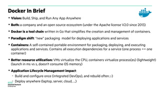 Docker In Brief
• Vision: Build, Ship, and Run Any App Anywhere
• Both: a company and an open source ecosystem (under the Apache license V2.0 since 2013)
• Docker is a tool chain written in Go that simplifies the creation and management of containers.
• Paradigm shift: “new” packaging model for deploying applications and services
• Containers: A self-contained portable environment for packaging, deploying, and executing
applications and services. Contains all execution dependencies for a service (one process == one
container)
• Better resource utilization: VMs virtualize the CPU, containers virtualize process(es) (lightweight)
(launch in ms vs s, doesn't consume OS memory)
• Application Lifecycle Management impact:
– Build and configure once (integrated DevOps), and rebuild often ;-)
– Deploy anywhere (laptop, server, cloud, …)
 