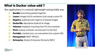 What is Docker value-add ?
Run applications in a neutral, lightweight and portable way
Bundle: Everything packed together
Layers: Images (ro) & containers (rw) using a union FS
Registry: public/private registry of shared images
Dockerfile: descriptive build of an image
Volumes: loopback mounting host FS into container
Ports: expose container services port to the host
Portable: created once, run everywhere (on a given OS)
Management: REST API/CLI
Enterprise: Docker Enterprise (formerly DDC)
Solomon Hykes, Docker Inc.
 