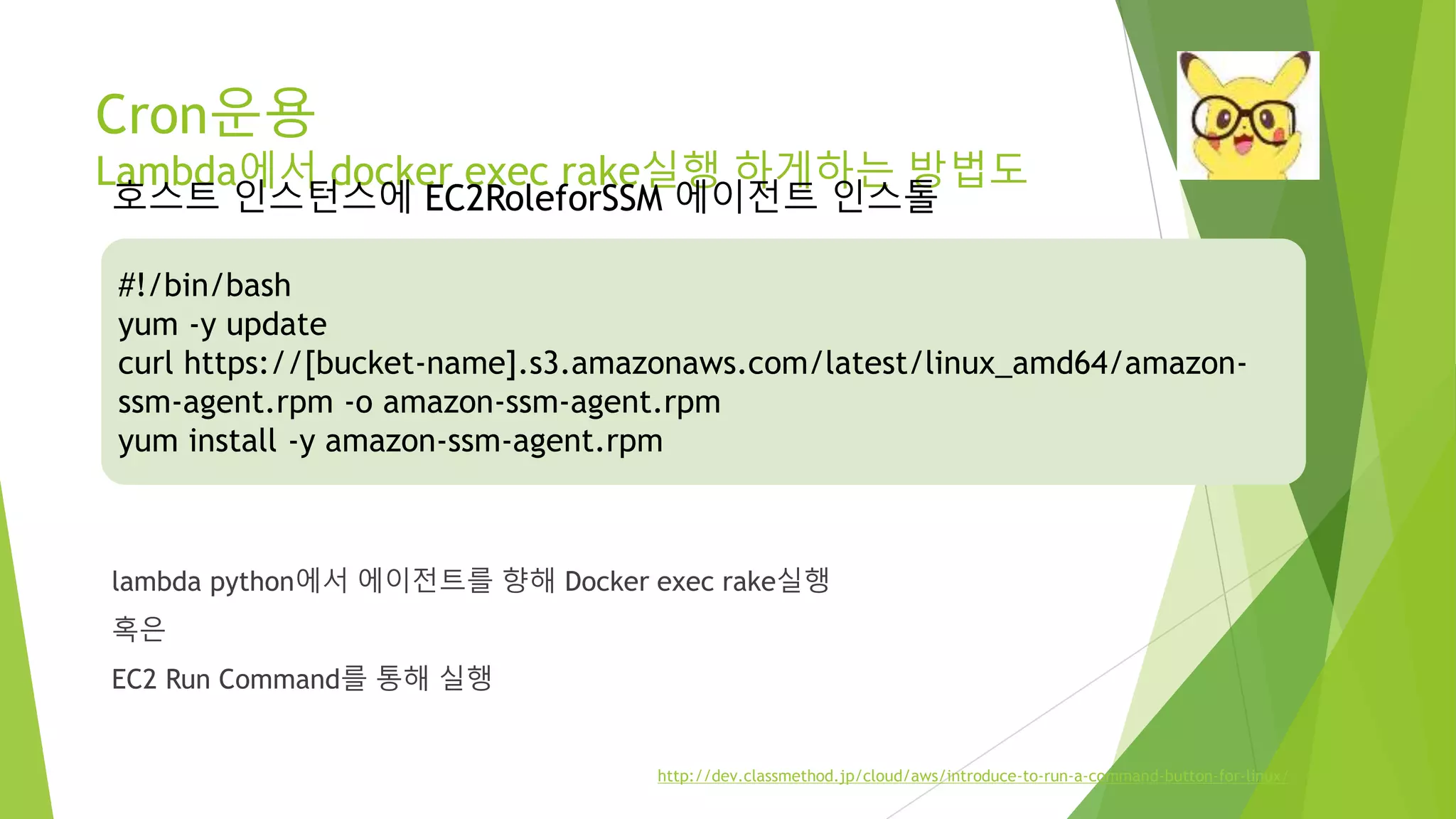 Cron운용 Lambda에서 docker exec rake실행 하게하는 방법도 lambda python에서 에이전트를 향해 Docker exec rake실행 혹은 EC2 Run Command를 통해 실행 #!/bin/bash yum -y update curl https://[bucket-name].s3.amazonaws.com/latest/linux_amd64/amazon-ssm- agent.rpm -o amazon-ssm-agent.rpm yum install -y amazon-ssm-agent.rpm http://dev.classmethod.jp/cloud/aws/introduce-to-run-a-command-button-for-linux/ 호스트 인스턴스에 EC2RoleforSSM 에이전트 인스톨 