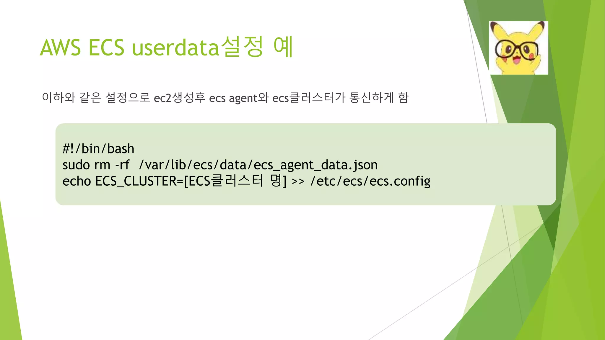 AWS ECS userdata설정 예 이하와 같은 설정으로 ec2생성후 ecs agent와 ecs클러스터가 통신하게 함 #!/bin/bash sudo rm -rf /var/lib/ecs/data/ecs_agent_data.json echo ECS_CLUSTER=[ECS클러스터 명] >> /etc/ecs/ecs.config 