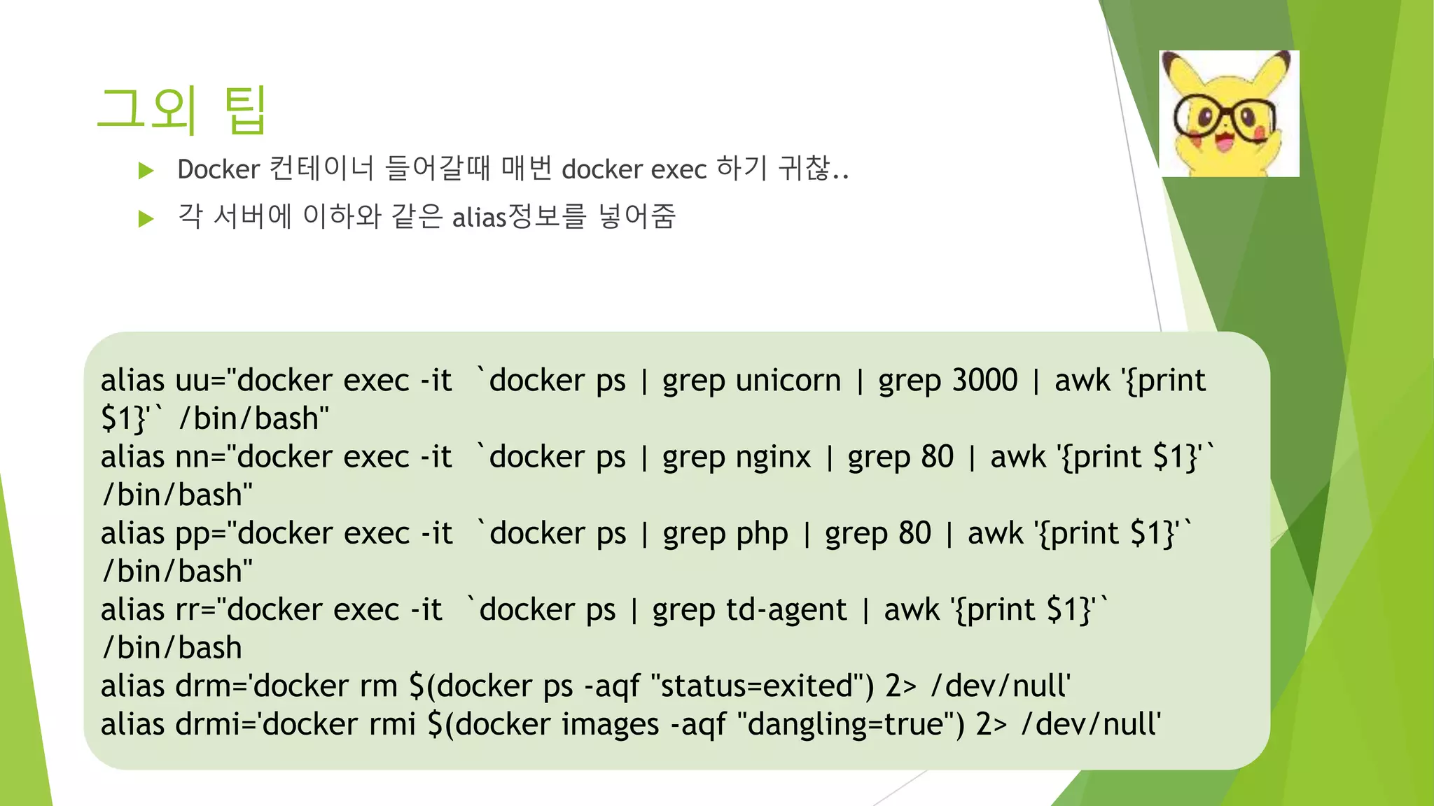 그외 팁 • Docker 컨테이너 들어갈때 매번 docker exec 하기 귀찮.. • 각 서버에 이하와 같은 alias정보를 넣어줌 alias uu="docker exec -it `docker ps | grep unicorn | grep 3000 | awk '{print $1}'` /bin/bash" alias nn="docker exec -it `docker ps | grep nginx | grep 80 | awk '{print $1}'` /bin/bash" alias pp="docker exec -it `docker ps | grep php | grep 80 | awk '{print $1}'` /bin/bash" alias rr="docker exec -it `docker ps | grep td-agent | awk '{print $1}'` /bin/bash alias drm='docker rm $(docker ps -aqf "status=exited") 2> /dev/null' alias drmi='docker rmi $(docker images -aqf "dangling=true") 2> /dev/null' 