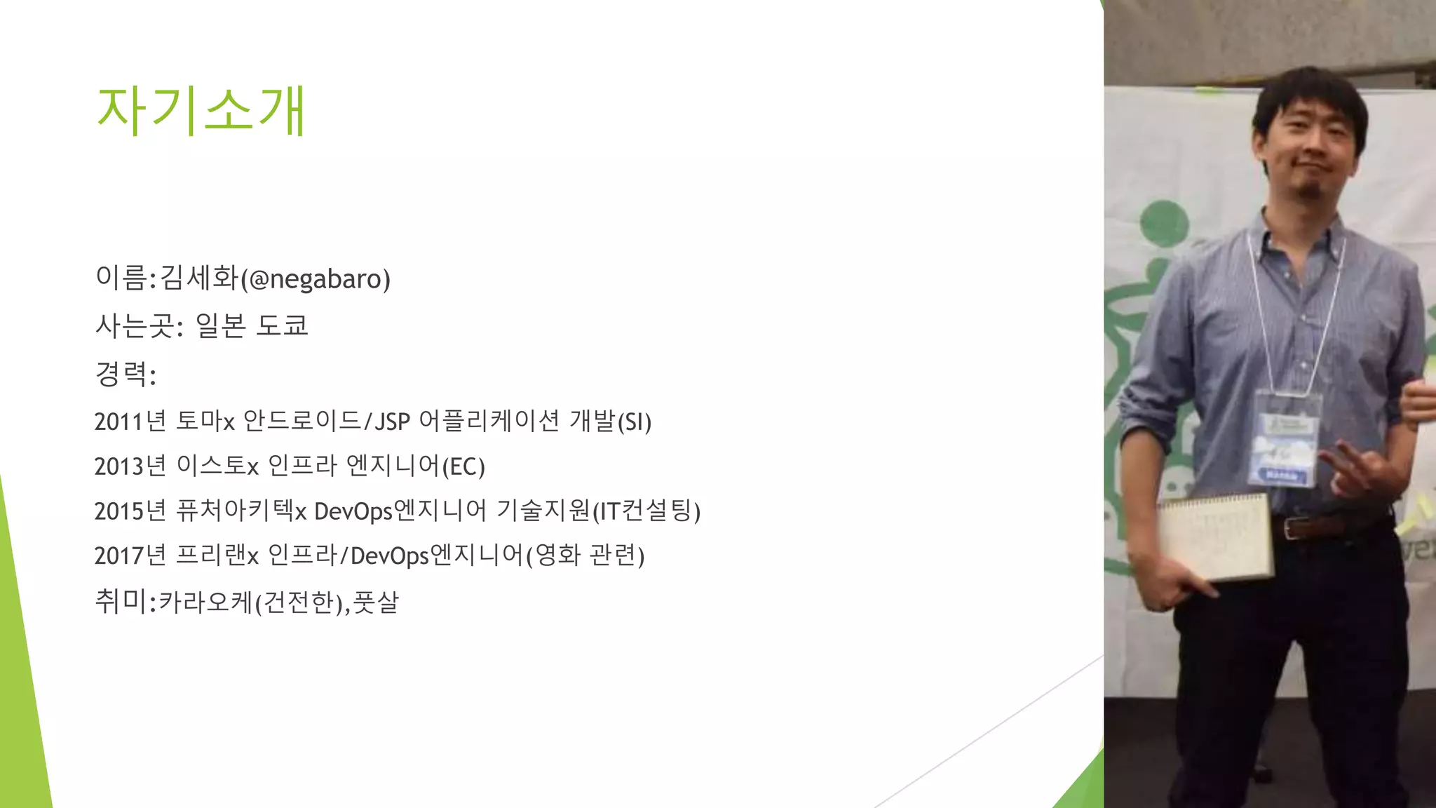 자기소개 이름:김세화(@negabaro) 사는곳: 일본 도쿄 경력: 2011년 토마x 안드로이드/JSP 어플리케이션 개발(SI) 2013년 이스토x 인프라 엔지니어(EC) 2015년 퓨처아키텍x DevOps엔지니어 기술지원(IT컨설팅) 2017년 프리랜x 인프라/DevOps엔지니어(영화 관련) 취미:카라오케(건전한),풋살 