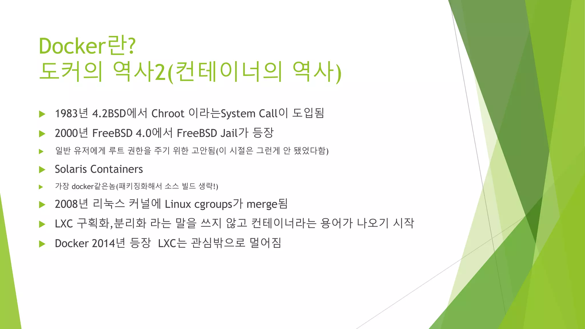 Docker란? 도커의 역사2(컨테이너의 역사) • 1983년 4.2BSD에서 Chroot 이라는System Call이 도입됨 • 2000년 FreeBSD 4.0에서 FreeBSD Jail가 등장 • 일반 유저에게 루트 권한을 주기 위한 고안됨(이 시절은 그런게 안 됐었다함) • Solaris Containers • 가장 docker같은놈(패키징화해서 소스 빌드 생략!) • 2008년 리눅스 커널에 Linux cgroups가 merge됨 • LXC 구획화,분리화 라는 말을 쓰지 않고 컨테이너라는 용어가 나오기 시작 • Docker 2014년 등장 LXC는 관심밖으로 멀어짐 