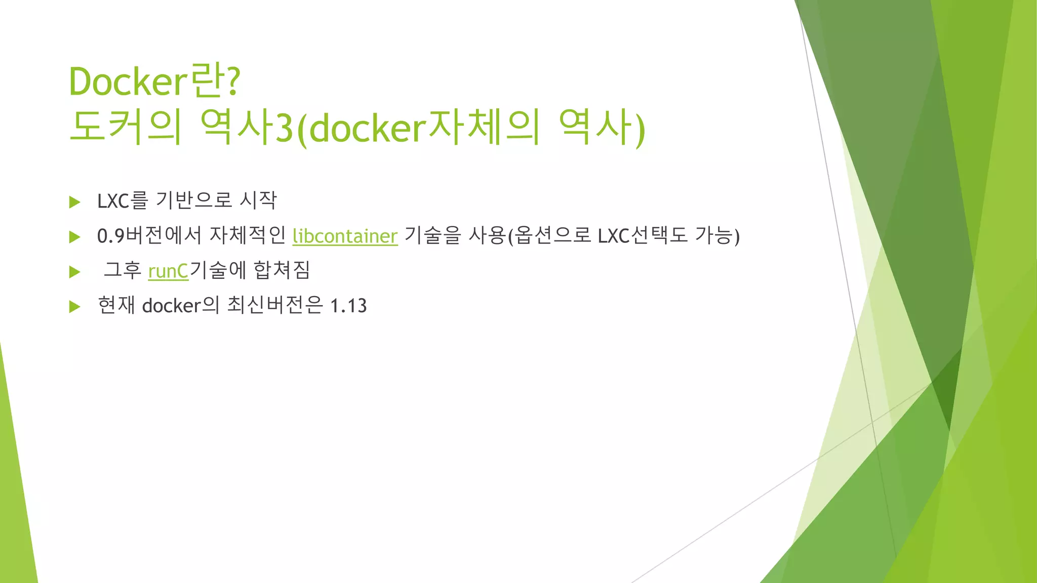Docker란? 도커의 역사3(docker자체의 역사) • LXC를 기반으로 시작 • 0.9버전에서 자체적인 libcontainer 기술을 사용(옵션으로 LXC선택도 가능) • 그후 runC기술에 합쳐짐 • 현재 docker의 최신버전은 1.13 