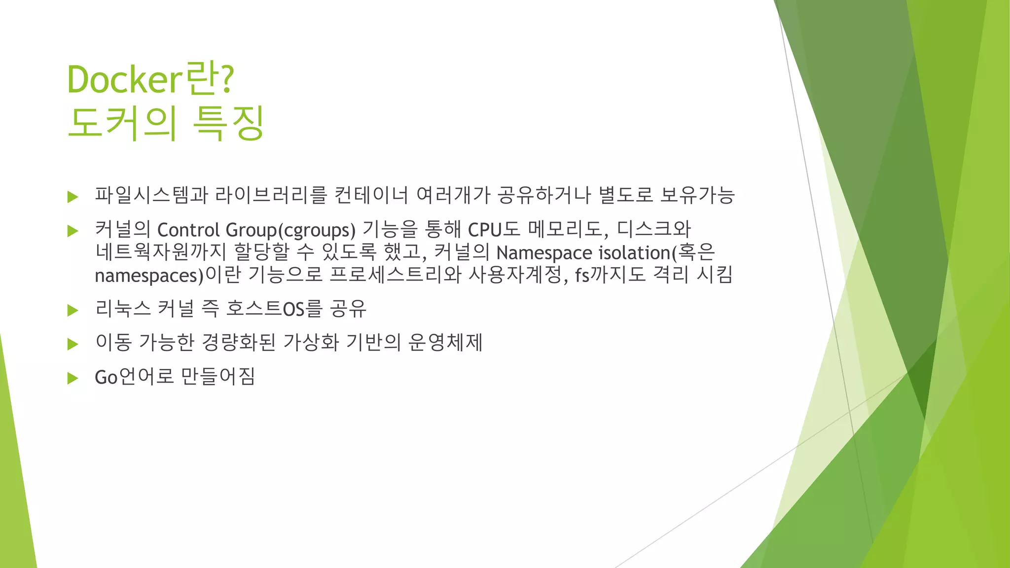 Docker란? 도커의 특징 • 파일시스템과 라이브러리를 컨테이너 여러개가 공유하거나 별도로 보유가능 • 커널의 Control Group(cgroups) 기능을 통해 CPU도 메모리도, 디스크와 네트웍자원까지 할당할 수 있도록 했고, 커널의 Namespace isolation(혹은 namespaces)이란 기능으로 프로세스트리와 사용자계정, fs까지도 격리 시킴 • 리눅스 커널 즉 호스트OS를 공유 • 이동 가능한 경량화된 가상화 기반의 운영체제 • Go언어로 만들어짐 