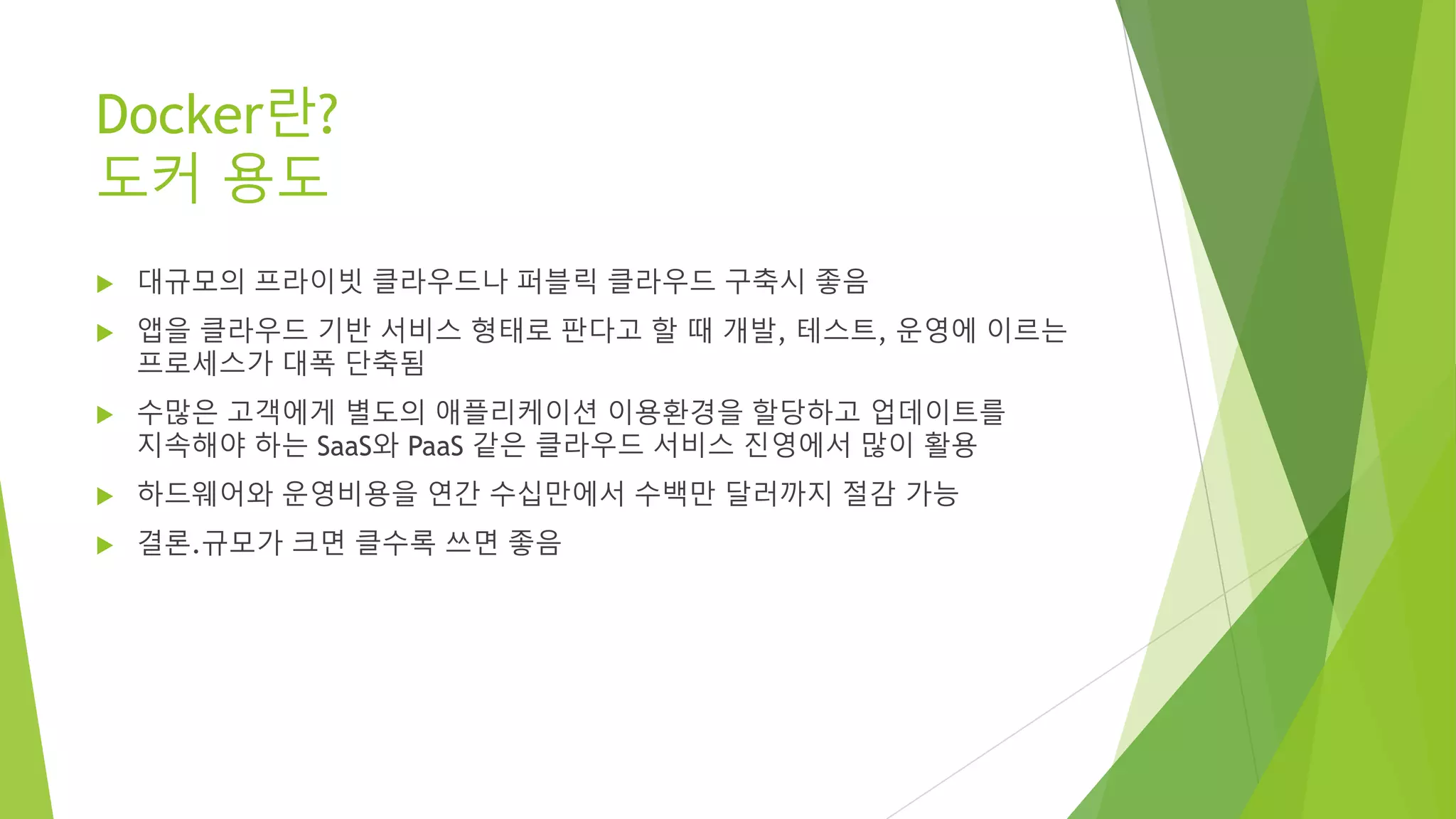 Docker란? 도커 용도 • 대규모의 프라이빗 클라우드나 퍼블릭 클라우드 구축시 좋음 • 앱을 클라우드 기반 서비스 형태로 판다고 할 때 개발, 테스트, 운영에 이르는 프로세스가 대폭 단축됨 • 수많은 고객에게 별도의 애플리케이션 이용환경을 할당하고 업데이트를 지속해야 하는 SaaS와 PaaS 같은 클라우드 서비스 진영에서 많이 활용 • 하드웨어와 운영비용을 연간 수십만에서 수백만 달러까지 절감 가능 • 결론.규모가 크면 클수록 쓰면 좋음 