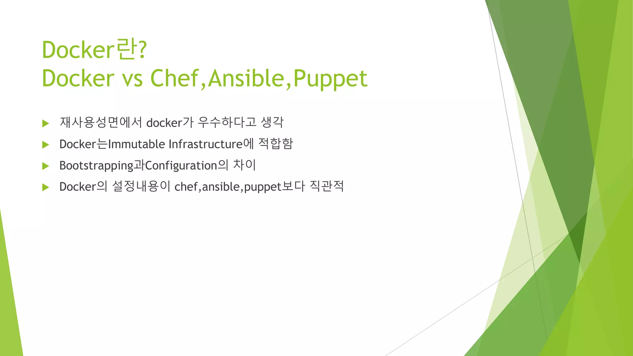 Docker란? Docker vs Chef,Ansible,Puppet • 재사용성면에서 docker가 우수하다고 생각 • Docker는Immutable Infrastructure에 적합함 • Bootstrapping과Configuration의 차이 • Docker의 설정내용이 chef,ansible,puppet보다 직관적 