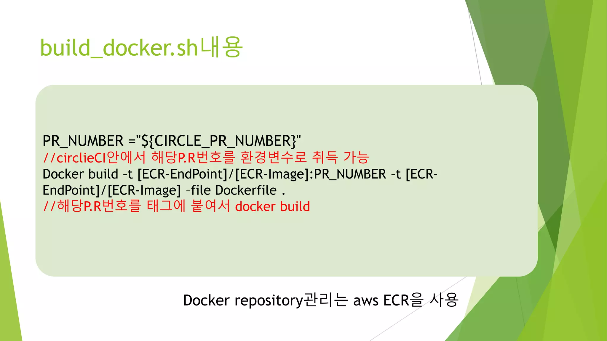 build_docker.sh내용 PR_NUMBER ="${CIRCLE_PR_NUMBER}" //circlieCI안에서 해당P.R번호를 환경변수로 취득 가능 Docker build –t [ECR-EndPoint]/[ECR-Image]:PR_NUMBER –t [ECR-EndPoint]/[ECR- Image] –file Dockerfile . //해당P.R번호를 태그에 붙여서 docker build Docker repository관리는 aws ECR을 사용 