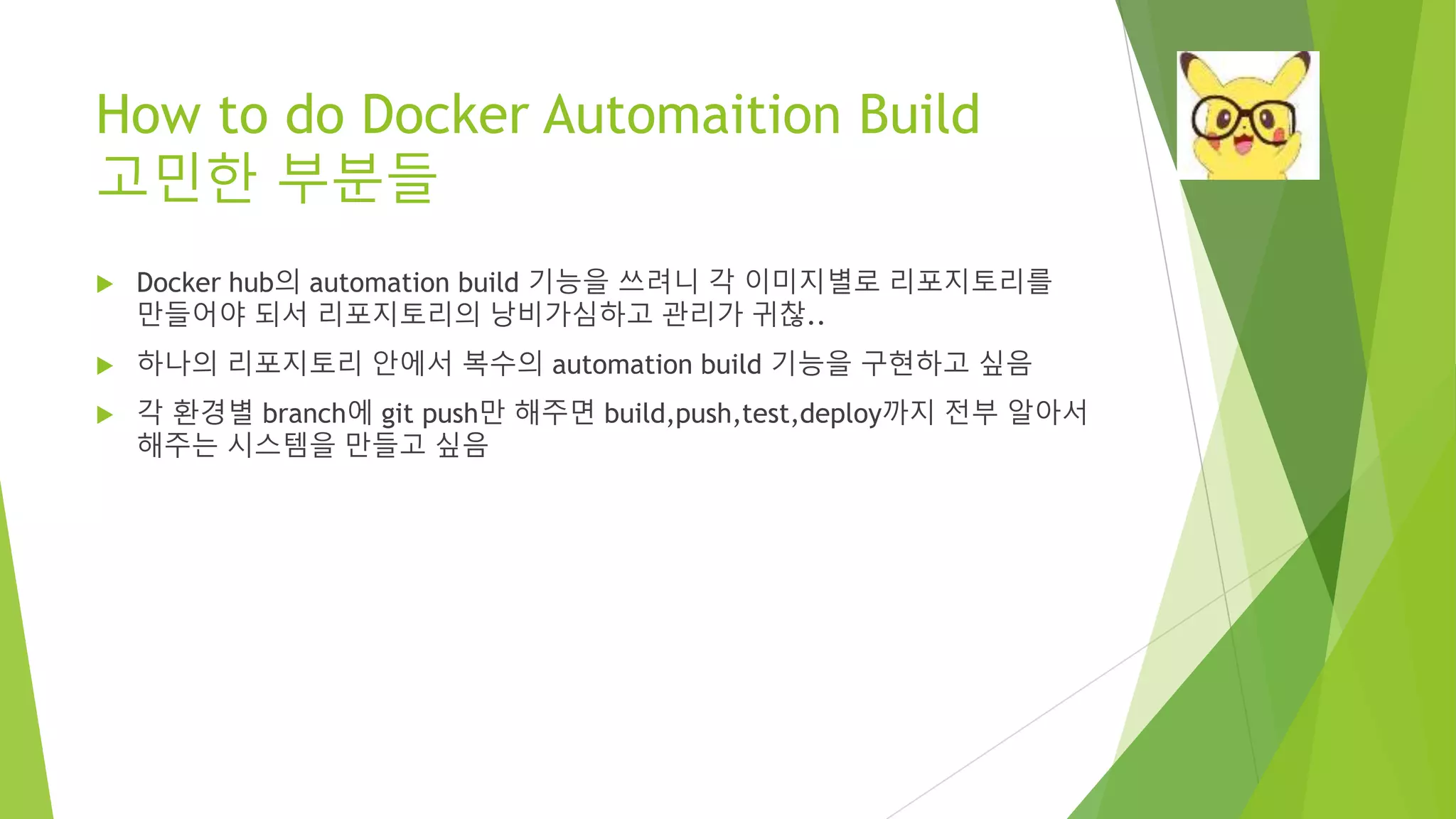 How to do Docker Automaition Build 고민한 부분들 • Docker hub의 automation build 기능을 쓰려니 각 이미지별로 리포지토리를 만들어야 되서 리포지토리의 낭비가심하고 관리가 귀찮.. • 하나의 리포지토리 안에서 복수의 automation build 기능을 구현하고 싶음 • 각 환경별 branch에 git push만 해주면 build,push,test,deploy까지 전부 알아서 해주는 시스템을 만들고 싶음 