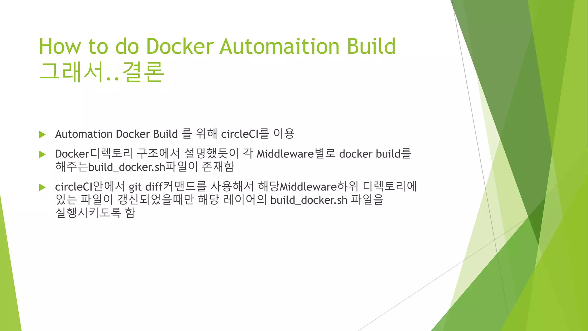 How to do Docker Automaition Build 그래서..결론 • Automation Docker Build 를 위해 circleCI를 이용 • Docker디렉토리 구조에서 설명했듯이 각 Middleware별로 docker build를 해주는build_docker.sh파일이 존재함 • circleCI안에서 git diff커맨드를 사용해서 해당Middleware하위 디렉토리에 있는 파일이 갱신되었을때만 해당 레이어의 build_docker.sh 파일을 실행시키도록 함 