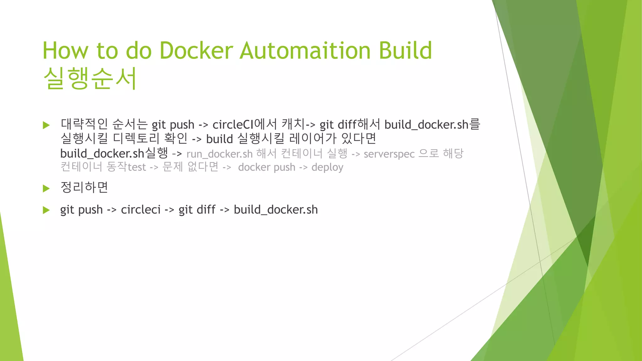How to do Docker Automaition Build 실행순서 • 대략적인 순서는 git push -> circleCI에서 캐치-> git diff해서 build_docker.sh를 실행시킬 디렉토리 확인 -> build 실행시킬 레이어가 있다면 build_docker.sh실행 –> run_docker.sh 해서 컨테이너 실행 -> serverspec 으로 해당 컨테이너 동작test -> 문제 없다면 -> docker push -> deploy • 정리하면 • git push -> circleci -> git diff -> build_docker.sh 