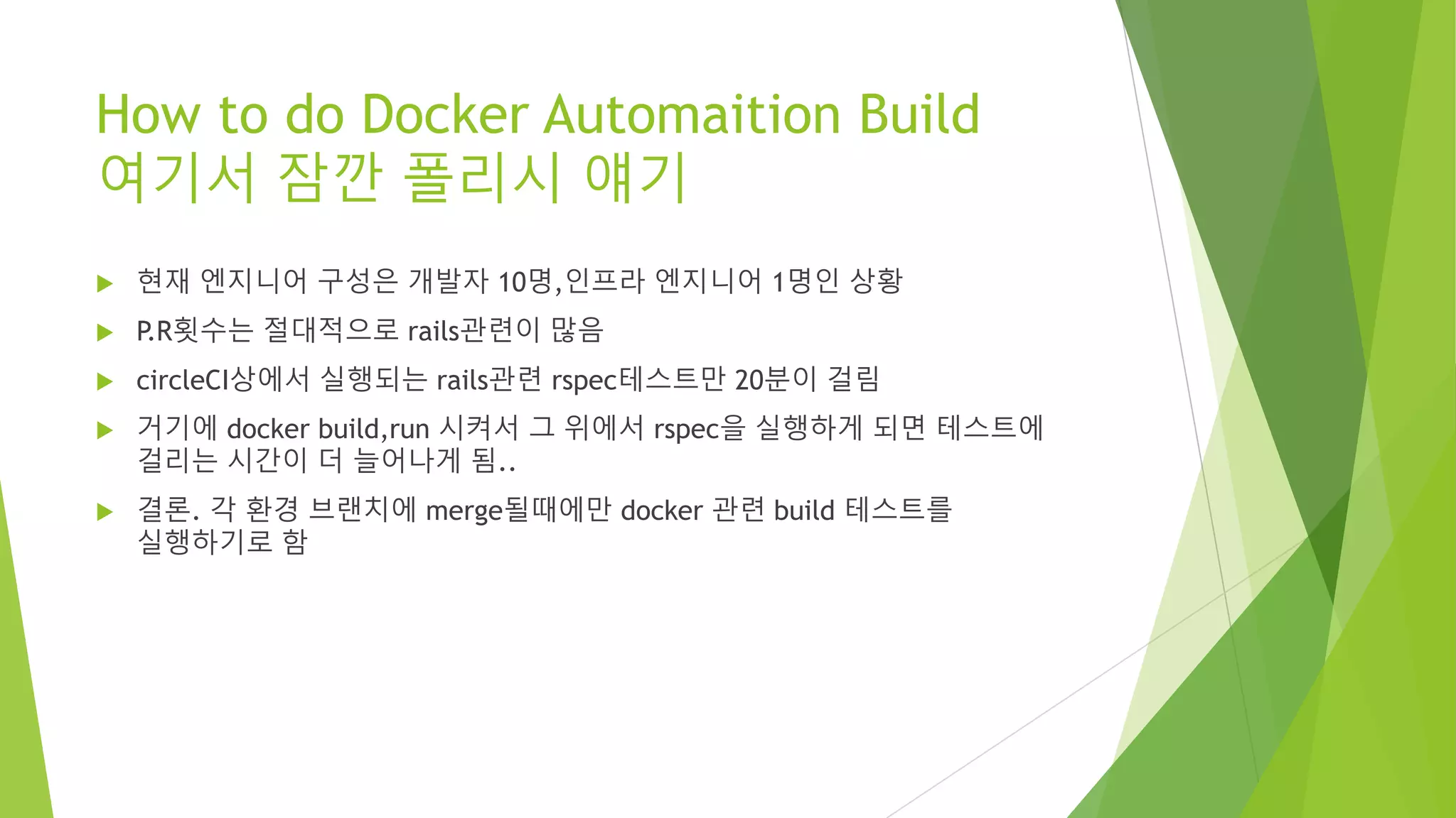 How to do Docker Automaition Build 여기서 잠깐 폴리시 얘기 • 현재 엔지니어 구성은 개발자 10명,인프라 엔지니어 1명인 상황 • P.R횟수는 절대적으로 rails관련이 많음 • circleCI상에서 실행되는 rails관련 rspec테스트만 20분이 걸림 • 거기에 docker build,run 시켜서 그 위에서 rspec을 실행하게 되면 테스트에 걸리는 시간이 더 늘어나게 됨.. • 결론. 각 환경 브랜치에 merge될때에만 docker 관련 build 테스트를 실행하기로 함 