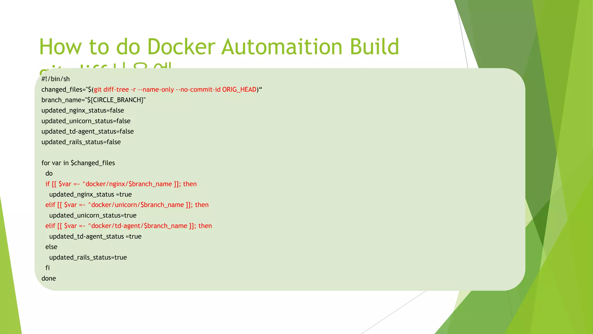 How to do Docker Automaition Build git diff사용예 #!/bin/sh changed_files="$(git diff-tree -r --name-only --no-commit-id ORIG_HEAD)“ branch_name="${CIRCLE_BRANCH}" updated_nginx_status=false updated_unicorn_status=false updated_td-agent_status=false updated_rails_status=false for var in $changed_files do if [[ $var =~ ^docker/nginx/$branch_name ]]; then updated_nginx_status =true elif [[ $var =~ ^docker/unicorn/$branch_name ]]; then updated_unicorn_status=true elif [[ $var =~ ^docker/td-agent/$branch_name ]]; then updated_td-agent_status =true else updated_rails_status=true fi done 