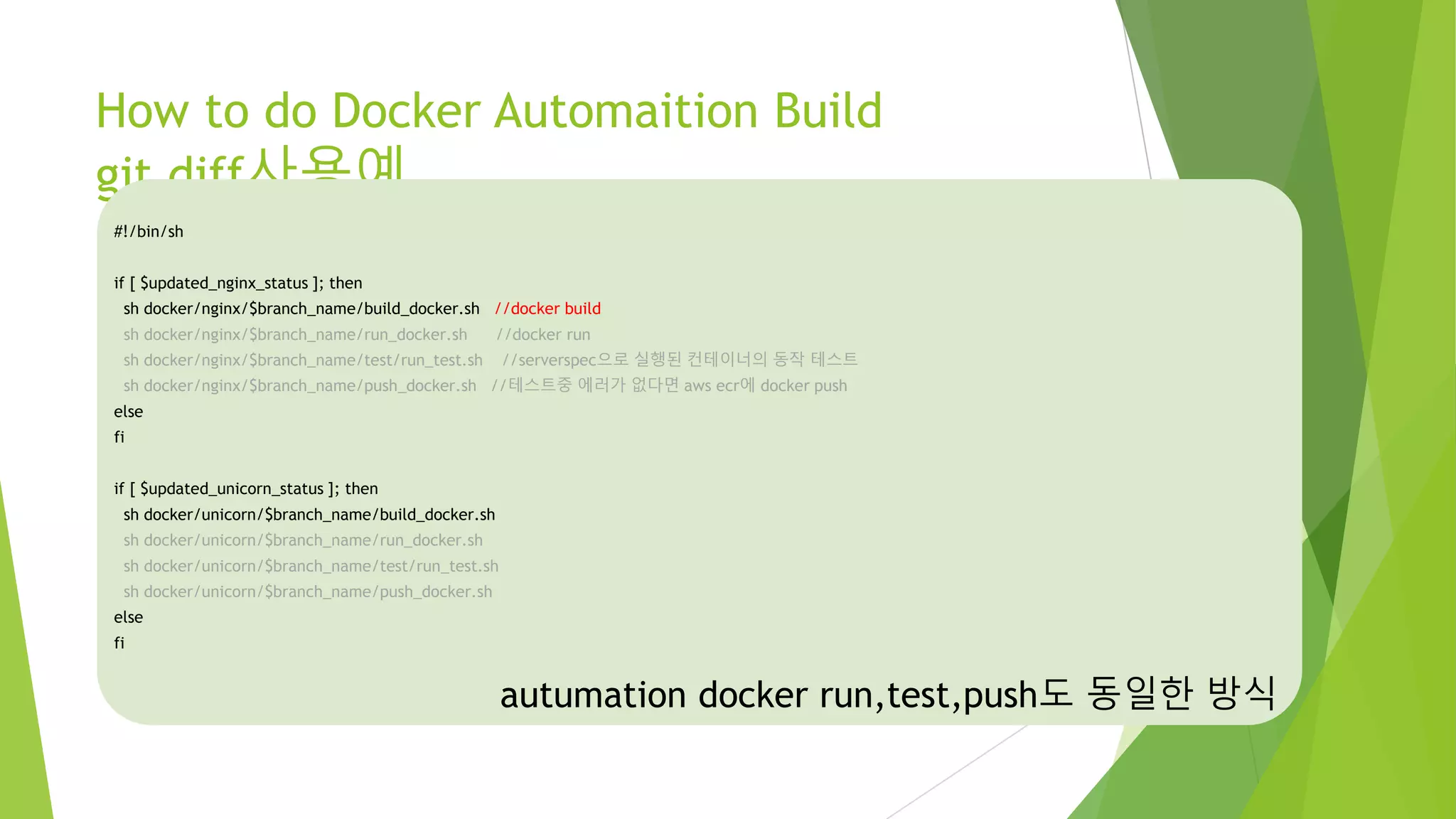 How to do Docker Automaition Build git diff사용예 #!/bin/sh if [ $updated_nginx_status ]; then sh docker/nginx/$branch_name/build_docker.sh //docker build sh docker/nginx/$branch_name/run_docker.sh //docker run sh docker/nginx/$branch_name/test/run_test.sh //serverspec으로 실행된 컨테이너의 동작 테스트 sh docker/nginx/$branch_name/push_docker.sh //테스트중 에러가 없다면 aws ecr에 docker push else fi if [ $updated_unicorn_status ]; then sh docker/unicorn/$branch_name/build_docker.sh sh docker/unicorn/$branch_name/run_docker.sh sh docker/unicorn/$branch_name/test/run_test.sh sh docker/unicorn/$branch_name/push_docker.sh else fi autumation docker run,test,push도 동일한 방식 