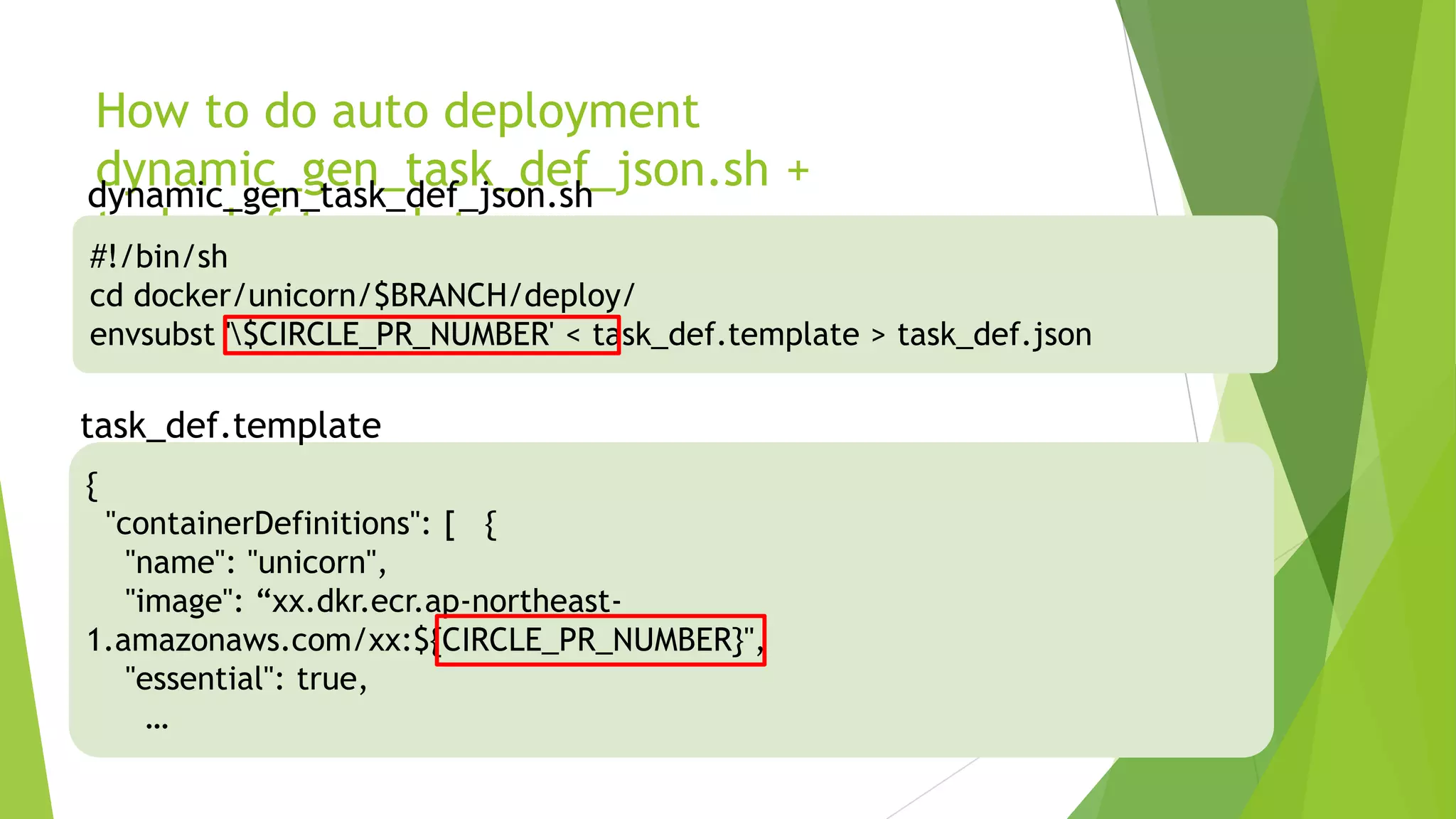 How to do auto deployment dynamic_gen_task_def_json.sh + task_def.template #!/bin/sh cd docker/unicorn/$BRANCH/deploy/ envsubst '$CIRCLE_PR_NUMBER' < task_def.template > task_def.json dynamic_gen_task_def_json.sh { "containerDefinitions": [ { "name": "unicorn", "image": “xx.dkr.ecr.ap-northeast-1.amazonaws.com/xx:${CIRCLE_PR_NUMBER}", "essential": true, … task_def.template 
