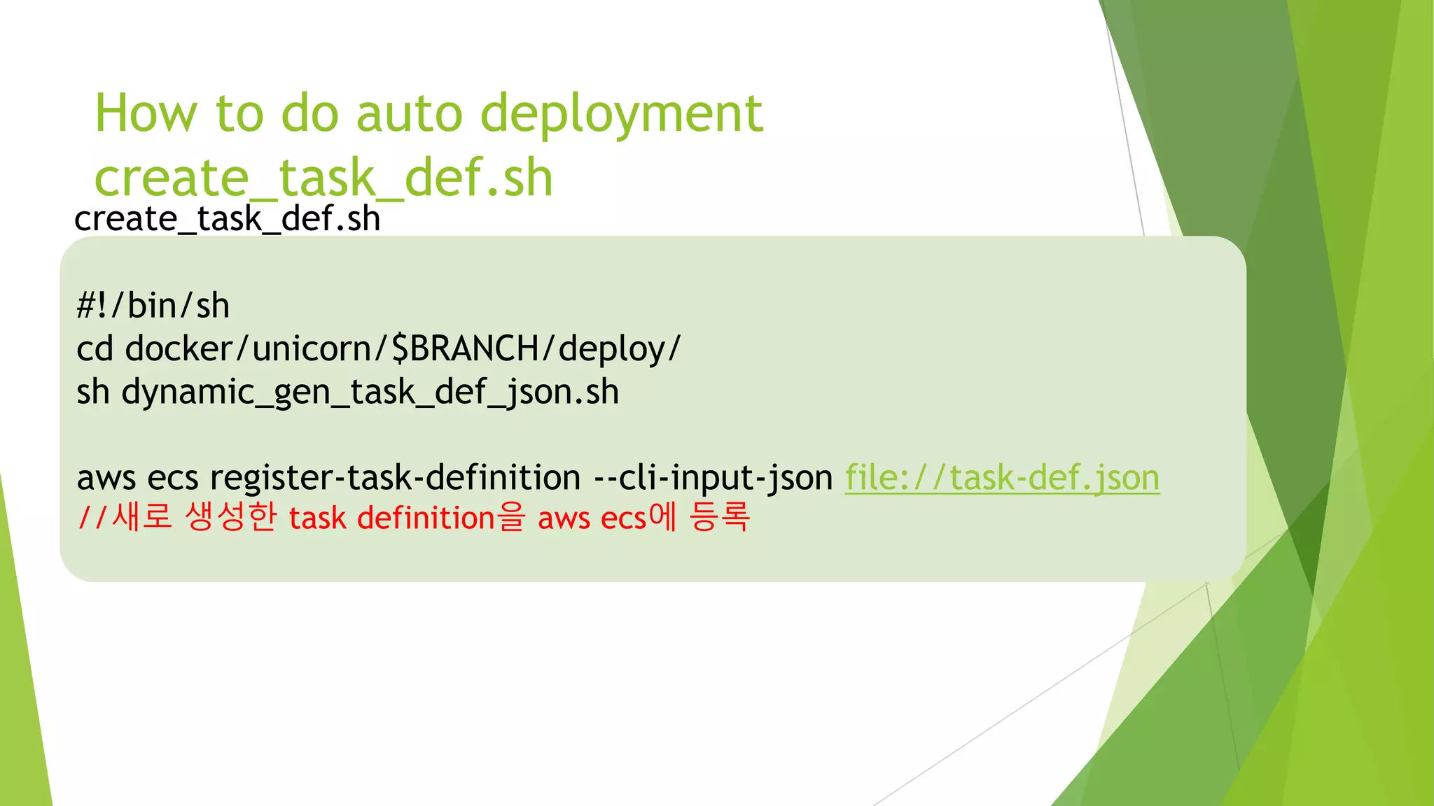 How to do auto deployment create_task_def.sh #!/bin/sh cd docker/unicorn/$BRANCH/deploy/ sh dynamic_gen_task_def_json.sh aws ecs register-task-definition --cli-input-json file://task-def.json //새로 생성한 task definition을 aws ecs에 등록 create_task_def.sh 