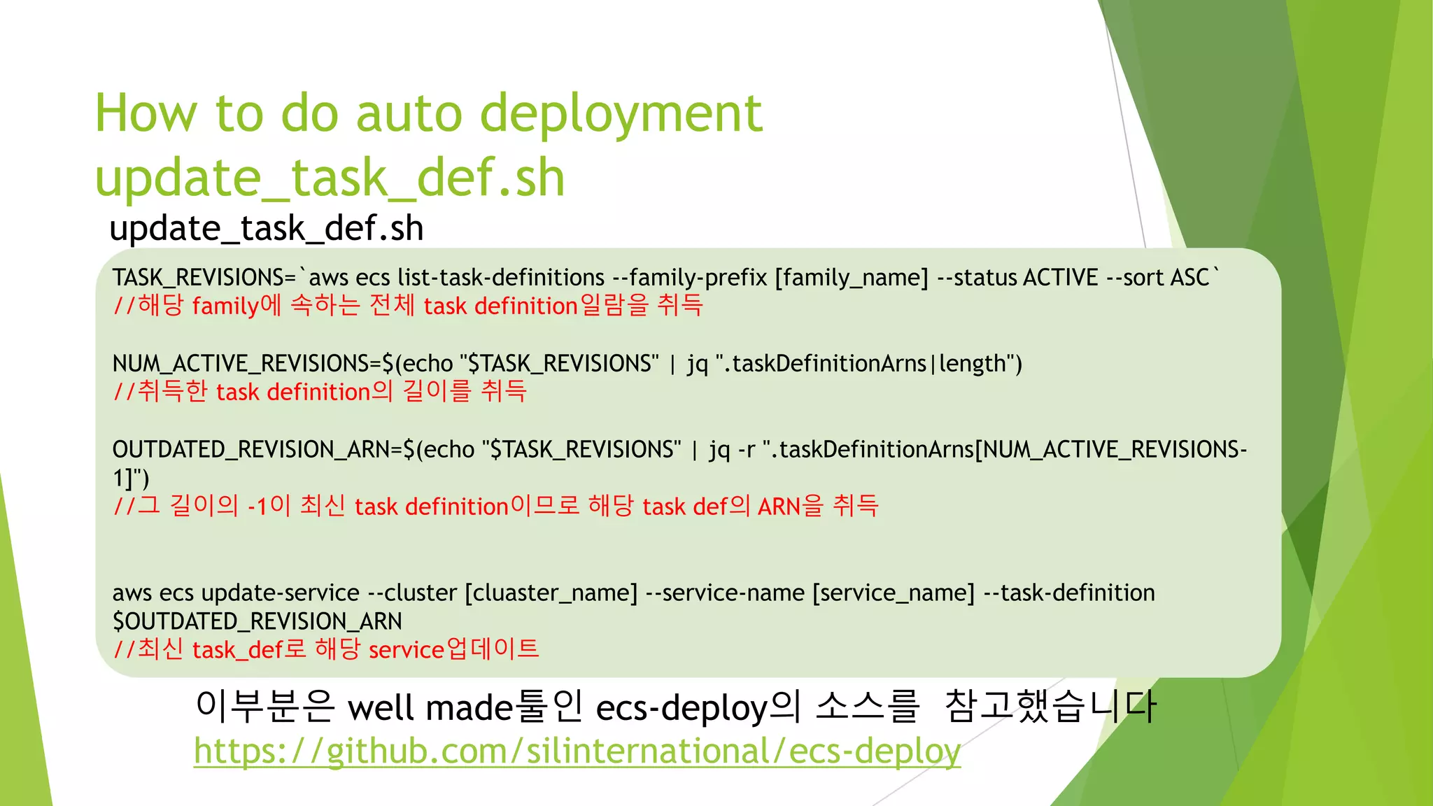 How to do auto deployment update_task_def.sh 이부분은 well made툴인 ecs-deploy의 소스를 참고했습니다 https://github.com/silinternational/ecs-deploy TASK_REVISIONS=`aws ecs list-task-definitions --family-prefix [family_name] --status ACTIVE --sort ASC` //해당 family에 속하는 전체 task definition일람을 취득 NUM_ACTIVE_REVISIONS=$(echo "$TASK_REVISIONS" | jq ".taskDefinitionArns|length") //취득한 task definition의 길이를 취득 OUTDATED_REVISION_ARN=$(echo "$TASK_REVISIONS" | jq -r ".taskDefinitionArns[NUM_ACTIVE_REVISIONS-1]") //그 길이의 -1이 최신 task definition이므로 해당 task def의 ARN을 취득 aws ecs update-service --cluster [cluaster_name] --service-name [service_name] --task-definition $OUTDATED_REVISION_ARN //최신 task_def로 해당 service업데이트 update_task_def.sh 