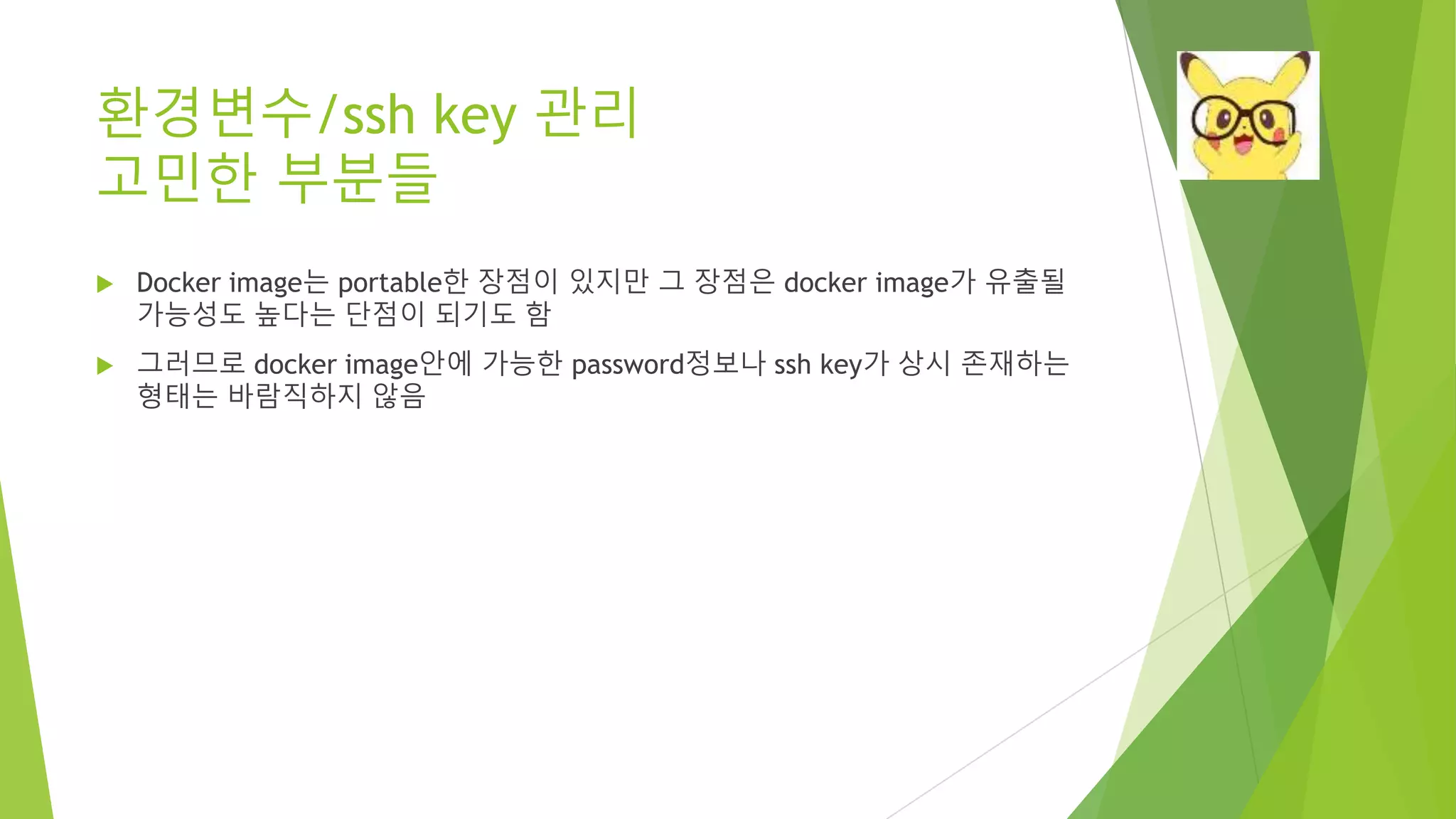 환경변수/ssh key 관리 고민한 부분들 • Docker image는 portable한 장점이 있지만 그 장점은 docker image가 유출될 가능성도 높다는 단점이 되기도 함 • 그러므로 docker image안에 가능한 password정보나 ssh key가 상시 존재하는 형태는 바람직하지 않음 