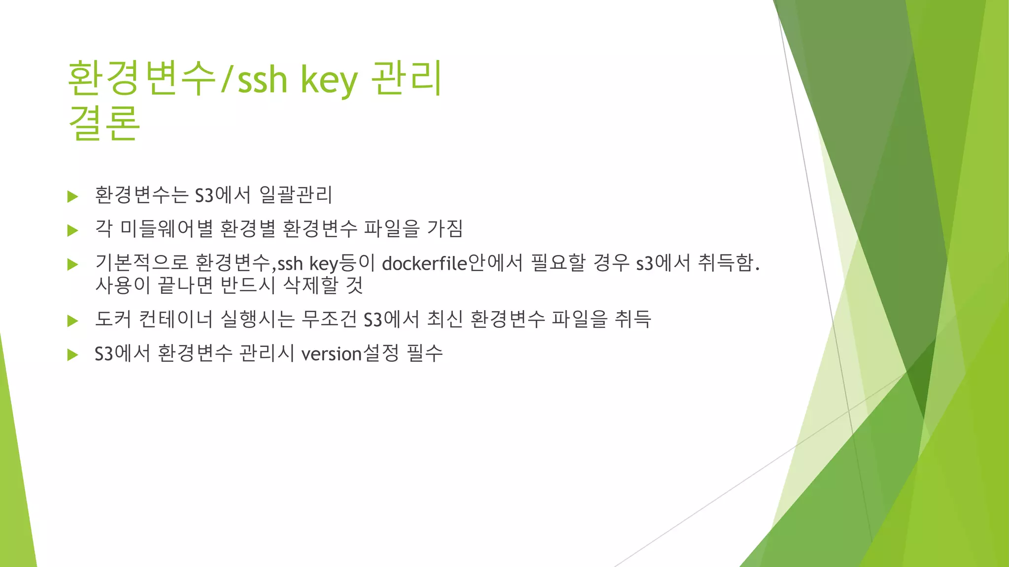 환경변수/ssh key 관리 결론 • 환경변수는 S3에서 일괄관리 • 각 미들웨어별 환경별 환경변수 파일을 가짐 • 기본적으로 환경변수,ssh key등이 dockerfile안에서 필요할 경우 s3에서 취득함. 사용이 끝나면 반드시 삭제할 것 • 도커 컨테이너 실행시는 무조건 S3에서 최신 환경변수 파일을 취득 • S3에서 환경변수 관리시 version설정 필수 