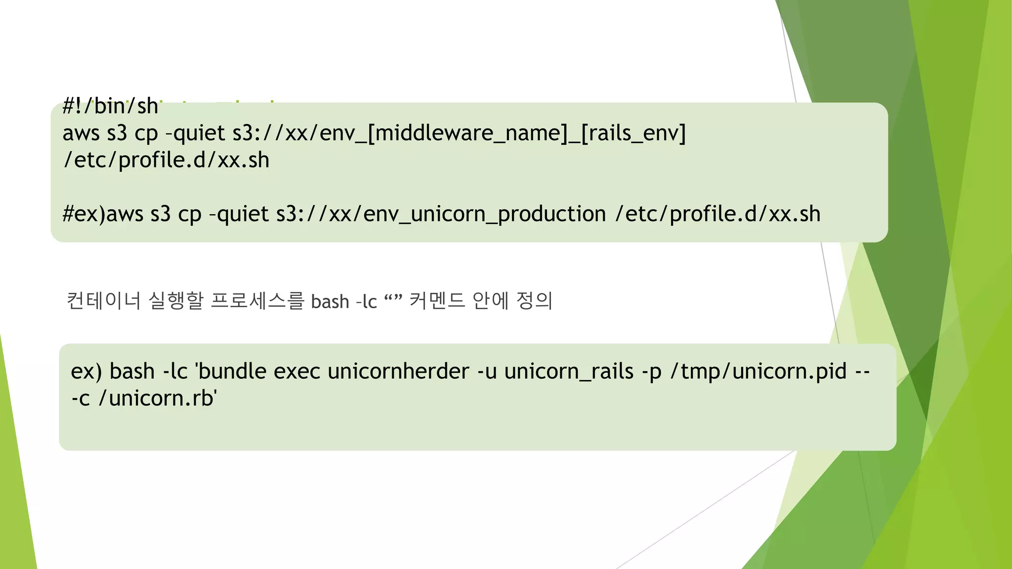 환경변수 관리 set_env.sh 컨테이너 실행할 프로세스를 bash –lc “” 커멘드 안에 정의 #!/bin/sh aws s3 cp –quiet s3://xx/env_[middleware_name]_[rails_env] /etc/profile.d/xx.sh #ex)aws s3 cp –quiet s3://xx/env_unicorn_production /etc/profile.d/xx.sh ex) bash -lc 'bundle exec unicornherder -u unicorn_rails -p /tmp/unicorn.pid -- -c /unicorn.rb' 