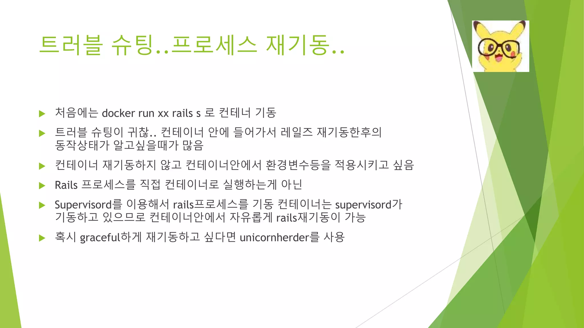 트러블 슈팅..프로세스 재기동.. • 처음에는 docker run xx rails s 로 컨테너 기동 • 트러블 슈팅이 귀찮.. 컨테이너 안에 들어가서 레일즈 재기동한후의 동작상태가 알고싶을때가 많음 • 컨테이너 재기동하지 않고 컨테이너안에서 환경변수등을 적용시키고 싶음 • Rails 프로세스를 직접 컨테이너로 실행하는게 아닌 • Supervisord를 이용해서 rails프로세스를 기동 컨테이너는 supervisord가 기동하고 있으므로 컨테이너안에서 자유롭게 rails재기동이 가능 • 혹시 graceful하게 재기동하고 싶다면 unicornherder를 사용 