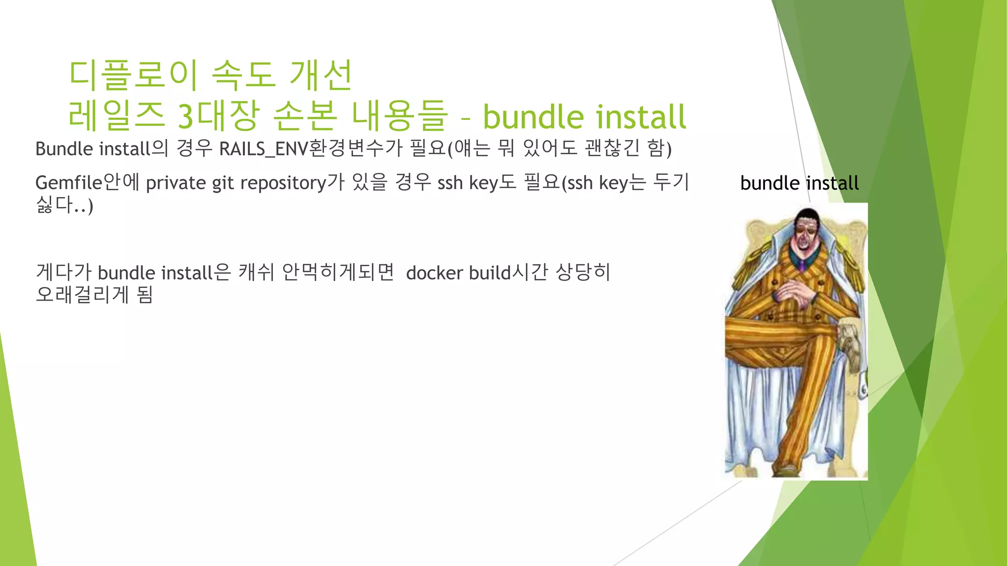 디플로이 속도 개선 레일즈 3대장 손본 내용들 – bundle install Bundle install의 경우 RAILS_ENV환경변수가 필요(얘는 뭐 있어도 괜찮긴 함) Gemfile안에 private git repository가 있을 경우 ssh key도 필요(ssh key는 두기 싫다..) 게다가 bundle install은 캐쉬 안먹히게되면 docker build시간 상당히 오래걸리게 됨 bundle install 